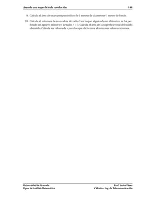 Área de una superﬁcie de revolución                                                            148


  9. Calcula el área de un espejo parabólico de 3 metros de diámetro y 1 metro de fondo.

 10. Calcula el volumen de una esfera de radio 3 en la que, siguiendo un diámetro, se ha per-
     forado un agujero cilíndrico de radio r < 3. Calcula el área de la superﬁcie total del solido
     obtenido. Calcula los valores de r para los que dicha área alcanza sus valores extremos.




Universidad de Granada                                                            Prof. Javier Pérez
Dpto. de Análisis Matemático                                   Cálculo – Ing. de Telecomunicación
 