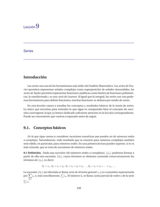 Lección   9


Series




Introducción

    Las series son una de las herramientas más útiles del Análisis Matemático. Las series de Fou-
rier permiten representar señales complejas como superposición de señales sinusoidales, las
series de Taylor permiten representar funciones analíticas como límites de funciones polinómi-
cas, la transformada z es una serie de Laurent. Al igual que la integral, las series son una pode-
rosa herramienta para deﬁnir funciones; muchas funciones se deﬁnen por medio de series.

   En esta lección vamos a estudiar los conceptos y resultados básicos de la teoría de series.
Lo único que necesitas para entender lo que sigue es comprender bien el concepto de suce-
sión convergente al que ya hemos dedicado suﬁciente atención en la lección correspondiente.
Puede ser conveniente que vuelvas a repasarlo antes de seguir.



9.1. Conceptos básicos

   En lo que sigue vamos a considerar sucesiones numéricas que pueden ser de números reales
o complejos. Naturalmente, todo resultado que se enuncie para números complejos también
será válido, en particular, para números reales. En una primera lectura puedes suponer, si te es
más cómodo, que se trata de sucesiones de números reales.

9.1 Deﬁnición. Dada una sucesión (de números reales o complejos), {zn }, podemos formar a
partir de ella otra sucesión, {Sn }, cuyos términos se obtienen sumando consecutivamente los
términos de {zn }, es decir:

                S1 = z1 , S2 = z1 + z2 , S3 = z1 + z2 + z3 , . . . , Sn = z1 + z2 + · · · + z n , . . .

La sucesión {Sn } así obtenida se llama serie de término general z n y es costumbre representarla
por    z n o, más sencillamente, z n . El número Sn se llama suma parcial de orden n de la serie
    n 1
  z n.

                                                         149
 