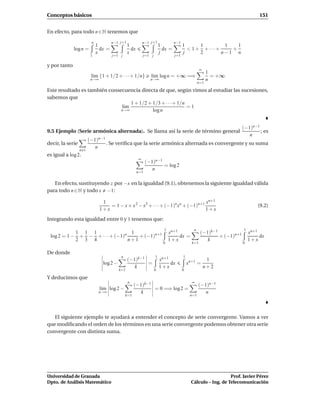 Conceptos básicos                                                                                                              151


En efecto, para todo n ∈ N tenemos que
                         n            n−1 j+1              n−1 j+1              n−1
                             1                  1                      1              1      1        1   1
              log n =          dx =               dx                     dx =           < 1 + + ···+    +
                             x                  x                      j              j      2       n−1 n
                         1            j=1 j                j=1 j                j=1

y por tanto
                                                                                                  ∞
                                                                                                       1
                         l´m {1 + 1/2 + · · ·+ 1/n}
                          ı                                    l´m log n = +∞ =⇒
                                                                ı                                        = +∞
                         n→∞                                   n→∞                                     n
                                                                                                 n=1

Este resultado es también consecuencia directa de que, según vimos al estudiar las sucesiones,
sabemos que
                                   1 + 1/2 + 1/3 + · · ·+ 1/n
                               l´m
                                ı                             =1
                               n→∞           log n


                                                                                                                      (−1)n−1
9.5 Ejemplo (Serie armónica alternada). Se llama así la serie de término general                                              ; es
                                                                                                                         n
                        (−1)n−1
decir, la serie                 . Se veriﬁca que la serie armónica alternada es convergente y su suma
                           n
                  n 1
es igual a log 2.
                                                       ∞
                                                             (−1)n−1
                                                                     = log 2
                                                                n
                                                       n=1


   En efecto, sustituyendo z por −x en la igualdad (9.1), obtenemos la siguiente igualdad válida
para todo n ∈ N y todo x −1:

                                1                                                  xn+1
                                   = 1 − x + x 2 − x3 + · · · + (−1)n xn + (−1)n+1                                            (9.2)
                               1+x                                                 1+x
Integrando esta igualdad entre 0 y 1 tenemos que:
                                                                         1                   n                        1
               1 1 1                 1                                       xn+1                 (−1)k−1                 xn+1
 log 2 = 1 −    + − + · · · + (−1)n     + (−1)n+1                                 dx =                    + (−1)n+1            dx
               2 3 4                n+1                                      1+x                     k                    1+x
                                                                         0                  k=1                       0

De donde
                                           n                       1                  1
                                                (−1)k−1                xn+1                            1
                                log 2 −                 =                   dx            xn+1 =
                                                   k                   1+x                            n+2
                                          k=1                      0                  0

Y deducimos que
                                                n                                           ∞
                                                     (−1)k−1                                     (−1)n−1
                               l´m log 2 −
                                ı                            = 0 =⇒ log 2 =
                              n→∞                       k                                           n
                                               k=1                                         n=1




   El siguiente ejemplo te ayudará a entender el concepto de serie convergente. Vamos a ver
que modiﬁcando el orden de los términos en una serie convergente podemos obtener otra serie
convergente con distinta suma.




Universidad de Granada                                                                                         Prof. Javier Pérez
Dpto. de Análisis Matemático                                                                Cálculo – Ing. de Telecomunicación
 