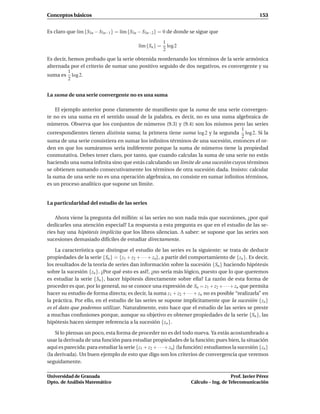 Conceptos básicos                                                                                   153


Es claro que l´m {S3n − S3n−1} = l´m {S3n − S3n−2} = 0 de donde se sigue que
              ı                   ı

                                                         1
                                           l´m {Sn } =
                                            ı              log 2
                                                         2
Es decir, hemos probado que la serie obtenida reordenando los términos de la serie armónica
alternada por el criterio de sumar uno positivo seguido de dos negativos, es convergente y su
          1
suma es log 2.
          2


La suma de una serie convergente no es una suma

    El ejemplo anterior pone claramente de maniﬁesto que la suma de una serie convergen-
te no es una suma en el sentido usual de la palabra, es decir, no es una suma algebraica de
números. Observa que los conjuntos de números (9.3) y (9.4) son los mismos pero las series
                                                                                 1
correspondientes tienen distinta suma; la primera tiene suma log 2 y la segunda log 2. Si la
                                                                                 2
suma de una serie consistiera en sumar los inﬁnitos términos de una sucesión, entonces el or-
den en que los sumáramos sería indiferente porque la suma de números tiene la propiedad
conmutativa. Debes tener claro, por tanto, que cuando calculas la suma de una serie no estás
haciendo una suma inﬁnita sino que estás calculando un límite de una sucesión cuyos términos
se obtienen sumando consecutivamente los términos de otra sucesión dada. Insisto: calcular
la suma de una serie no es una operación algebraica, no consiste en sumar inﬁnitos términos,
es un proceso analítico que supone un límite.


La particularidad del estudio de las series

    Ahora viene la pregunta del millón: si las series no son nada más que sucesiones, ¿por qué
dedicarles una atención especial? La respuesta a esta pregunta es que en el estudio de las se-
ries hay una hipótesis implícita que los libros silencian. A saber: se supone que las series son
sucesiones demasiado difíciles de estudiar directamente.

    La característica que distingue el estudio de las series es la siguiente: se trata de deducir
propiedades de la serie {Sn } = {z1 + z2 + · · · + zn}, a partir del comportamiento de {zn }. Es decir,
los resultados de la teoría de series dan información sobre la sucesión {Sn } haciendo hipótesis
sobre la sucesión {zn }. ¿Por qué esto es así?, ¿no sería más lógico, puesto que lo que queremos
es estudiar la serie {Sn }, hacer hipótesis directamente sobre ella? La razón de esta forma de
proceder es que, por lo general, no se conoce una expresión de Sn = z1 + z2 + · · · + zn que permita
hacer su estudio de forma directa; es decir, la suma z1 + z2 + · · · + zn no es posible “realizarla” en
la práctica. Por ello, en el estudio de las series se supone implícitamente que la sucesión {zn }
es el dato que podemos utilizar. Naturalmente, esto hace que el estudio de las series se preste
a muchas confusiones porque, aunque su objetivo es obtener propiedades de la serie {Sn }, las
hipótesis hacen siempre referencia a la sucesión {zn }.

    Si lo piensas un poco, esta forma de proceder no es del todo nueva. Ya estás acostumbrado a
usar la derivada de una función para estudiar propiedades de la función; pues bien, la situación
aquí es parecida: para estudiar la serie {z1 + z2 + · · · + zn} (la función) estudiamos la sucesión {zn }
(la derivada). Un buen ejemplo de esto que digo son los criterios de convergencia que veremos
seguidamente.

Universidad de Granada                                                                 Prof. Javier Pérez
Dpto. de Análisis Matemático                                        Cálculo – Ing. de Telecomunicación
 