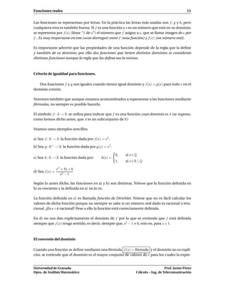 Funciones reales                                                                                   11


Las funciones se representan por letras. En la práctica las letras más usadas son f , g y h, pero
cualquiera otra es también buena. Si f es una función y x es un número que está en su dominio,
se representa por f (x) (léase “ f de x”) el número que f asigna a x, que se llama imagen de x por
f . Es muy importante en este curso distinguir entre f (una función) y f (x) (un número real).

Es importante advertir que las propiedades de una función depende de la regla que la deﬁne
y también de su dominio, por ello dos funciones que tienen distintos dominios se consideran
distintas funciones aunque la regla que las deﬁna sea la misma.



Criterio de igualdad para funciones.

   Dos funciones f y g son iguales cuando tienen igual dominio y f (x) = g(x) para todo x en el
dominio común.

Notemos también que aunque estamos acostumbrados a representar a las funciones mediante
fórmulas, no siempre es posible hacerlo.

El símbolo f : A → R se utiliza para indicar que f es una función cuyo dominio es A (se supone,
como hemos dicho antes, que A es un subconjunto de R)

Veamos unos ejemplos sencillos.

a) Sea f : R → R la función dada por f (x) = x 2 .

b) Sea g : R+ → R la función dada por g(x) = x 2 .

                                                     0,   si x ∈ Q
c) Sea h : R → R la función dada por:       h(x) =
                                                     1,   si x ∈ R  Q

                 x 3 + 5x + 6
d) Sea f (x) =
                     x2 − 1

Según lo antes dicho, las funciones en a) y b) son distintas. Nótese que la función deﬁnida en
b) es creciente y la deﬁnida en a) no lo es.

La función deﬁnida en c) es llamada función de Dirichlet. Nótese que no es fácil calcular los
valores de dicha función porque no siempre se sabe si un número real dado es racional o irra-
cional. ¿Es e +π racional? Pese a ello la función está correctamente deﬁnida.

En d) no nos dan explícitamente el dominio de f por lo que se entiende que f está deﬁnida
siempre que f (x) tenga sentido, es decir, siempre que, x2 − 1 0, esto es, para x ± 1.



El convenio del dominio

Cuando una función se deﬁne mediante una fórmula f (x) = fórmula y el dominio no es explí-
cito, se entiende que el dominio es el mayor conjunto de valores de x para los cuales la expre-


Universidad de Granada                                                              Prof. Javier Pérez
Dpto. de Análisis Matemático                                     Cálculo – Ing. de Telecomunicación
 