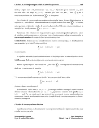 Criterios de convergencia para series de términos positivos                                                     158


ii) Si Rn   1 para todo n   k , entonces (n − 1)an − nan+1
                                                        0 y resulta que la sucesión {nan+1} es
                                                                                   1
creciente para n k , luego nan+1 kak+1 , es decir, para todo n k , es an+1 kak+1 y, por el
                                                                                   n
criterio de comparación, deducimos que     an es divergente.
                                                 n 1

   Los criterios de convergencia que acabamos de estudiar hacen siempre hipótesis sobre la
sucesión {an } para obtener información sobre el comportamiento de la serie an . Ya dijimos
                                                                                                  n 1
antes que esto es típico del estudio de las series. Pero no lo olvides: no estamos estudiando la
sucesión {an } sino la sucesión   an = {a1 + a2 + · · · + an }.
                                 n 1

   Parece que estos criterios son muy restrictivos pues solamente pueden aplicarse a series
de términos positivos, pero no es así porque estos criterios pueden aplicarse para estudiar la
convergencia absoluta de una serie. Precisemos este concepto.

9.14 Deﬁnición. Se dice que una serie (de números reales o complejos)                        z n es absolutamente
convergente si la serie de términos positivos

                                         |z n | = {|z1 | + |z2 | + · · · + |zn |}
                                   n 1

es convergente.

    El siguiente resultado, que no demostraremos, es muy importante en el estudio de las series.

9.15 Teorema. Toda serie absolutamente convergente es convergente.

    Merece la pena explicar esto con detalle. Que la serie                     zn converge absolutamente quiere
                                                                         n 1
decir que es convergente la sucesión

                                         |z n | = {|z1 | + |z2 | + · · · + |zn |}
                                   n 1

Y el teorema anterior aﬁrma que esto implica la convergencia de la sucesión

                                             z n = {z1 + z2 + · · · + zn }
                                       n 1

¡Son sucesiones muy diferentes!

      Naturalmente, si una serie {z1 + z2 + · · · + zn } converge, también converge la sucesión que se
obtiene tomando valores absolutos {|z1 + z2 + · · · + zn |} pero esta sucesión no es igual a {|z1 | +
|z2 | + · · · + |zn |}. Por eso puede ocurrir que una serie sea convergente pero no sea absolutamente
convergente. La serie armónica alternada es un ejemplo de serie convergente que no es absolu-
tamente convergente.


Criterios de convergencia no absoluta

   Cuando una serie no es absolutamente convergente se utilizan los siguientes criterios para
estudiar su convergencia.


Universidad de Granada                                                                             Prof. Javier Pérez
Dpto. de Análisis Matemático                                                    Cálculo – Ing. de Telecomunicación
 