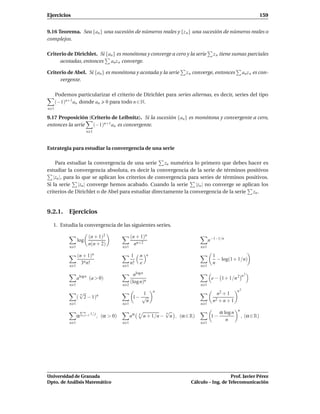 Ejercicios                                                                                                                      159


9.16 Teorema. Sea {an } una sucesión de números reales y {z n } una sucesión de números reales o
complejos.

Criterio de Dirichlet. Si {an } es monótona y converge a cero y la serie                          z n tiene sumas parciales
     acotadas, entonces an z n converge.

Criterio de Abel. Si {an } es monótona y acotada y la serie                        z n converge, entonces            an z n es con-
     vergente.

      Podemos particularizar el criterio de Dirichlet para series alternas, es decir, series del tipo
      (−1)n+1 an donde an 0 para todo n ∈ N.
n 1

9.17 Proposición (Criterio de Leibnitz). Si la sucesión {an} es monótona y convergente a cero,
entonces la serie  (−1)n+1 an es convergente.
                         n 1



Estrategia para estudiar la convergencia de una serie

    Para estudiar la convergencia de una serie zn numérica lo primero que debes hacer es
estudiar la convergencia absoluta, es decir la convergencia de la serie de términos positivos
   |zn |, para lo que se aplican los criterios de convergencia para series de términos positivos.
Si la serie |zn | converge hemos acabado. Cuando la serie |zn | no converge se aplican los
criterios de Dirichlet o de Abel para estudiar directamente la convergencia de la serie zn .


9.2.1. Ejercicios

  1. Estudia la convergencia de las siguientes series.

                          (n + 1)2                   (n + 1)n
                  log                                                                           n−1−1/n
                          n(n + 2)                     nn+2
            n 1                                n 1                                        n 1

                  (n + 1)n                           1    n     n                                 1
                                                                                                    − log(1+ 1/n)
                    3n n!                            n!   e                                       n
            n 1                                n 1                                        n 1

                                                       nlog n                                                        n2
                  alog n (a > 0)                                                                 e − 1+ 1/n 2
                                                     (log n)n
            n 1                                n 2                                        n 1

                   √                                                n                                           n2
                   n                                     1                                          n2 + 1
                  ( 2 − 1)n                           1− √                                          2+n+1
                                                           n                                      n
            n 1                                n 1                                        n 1
                   È    n                                                 √                           α log n   n
                                                     nα
                                                                          n
                  α     j=1 1/ j   , (α > 0)              n
                                                              n + 1/n −     n , (α ∈ R)          1−                 , (α ∈ R)
                                                                                                         n
            n 1                                n 1                                        n 1




Universidad de Granada                                                                                  Prof. Javier Pérez
Dpto. de Análisis Matemático                                                         Cálculo – Ing. de Telecomunicación
 