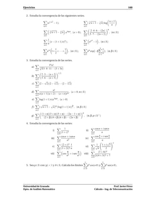 Ejercicios                                                                                                              160


  2. Estudia la convergencia de las siguientes series.

                                  2                                          √
                                                                             3        √        n+1
                              (n1/n − 1);                                   ( n + 1 − 3 n) log
                                                                                                n
                       n 1                                            n 1

                                √                                                                       α
                                4         √                                      2 · 4 · 6 · · ·(2n)
                                  n + 1 − 4 n a log n, (a > 0);                                             , (α ∈ R)
                                                                                5 · 7 · · ·(2n + 3)
                        n 1                                           n 1

                              1                                                   α
                                (e − (1 + 1/n)n) ;                              nn − 1 , (α ∈ R)
                              n
                        n 1                                           n 1
                                                                                            n
                                    1         1                                                  1
                              n α 1+ + · · · + , (α ∈ R);                   nα exp −β              , (α, β ∈ R)
                                    2         n                                                  k
                       n 1                                            n 1                  k=1


  3. Estudia la convergencia de las series.
                               3n n!
       a)          √
                   3
                     n 5 · 8 · 11 · · ·(5 + 3n)
             n 1

                      2 · 3 · · ·(n + 2) 1/2
       b)
                      5 · 6 · · ·(n + 5)
             n   1
                          √           √3     √
                                             n
       c)          (2 − 2)(2 − 2) · · · (2 − 2)
             n 1
                                n!
       d)                                          , (a > 0, α ∈ R)
                   a(a + 1)(a + 2) · · ·(a + n)n α
             n 1

       e)          log(1 + 1/n)a logn , (a > 0)
             n 1
                    √       √
       f)          ( n + 1 − n)α (log(1 + 1/n))β , (α, β ∈ R)
             n 1
                                                                  ρ
                     (1 + α)(3 + α)(5 + α) · · ·(2n − 1 + α)
       g)                                                             , (α, β, ρ ∈ R+ )
                       (2 + β)(4 + β)(6 + β) · · ·(2n + β)
             n 1

  4. Estudia la convergencia de las series:

                                                 1                                     cos n + i sen n
                                   i)                                     ii)
                                              (1 + i)n                                       n
                                        n 0                                      n 1
                                              cos n + i sen n                           cos π + i sen π
                                                                                             n        n
                                 iii)                                  iv)
                                                    n2                                         n
                                        n 1                                      n    1
                                                                                                     √         n
                                               (2 + i)n 1                                1     1+i 3
                                  v)                                   vi)              √
                                              (1 + 2i)n n                                  n       2
                                        n   1                                    n    1
                                                    π         π                            (3 + 4i)n
                                 vii)           cos 2 + i sen 2       viii)
                                                    n        n                          2i(4 + 3i)n + 7
                                        n 1                                      n 0

                                                                      ∞                          ∞
  5. Sea ρ ∈ R con |ρ| < 1 y ϑ ∈ R. Calcula los límites                     ρn cos(n ϑ) y             ρn sen(n ϑ).
                                                                  n=0                           n=0




Universidad de Granada                                                                                   Prof. Javier Pérez
Dpto. de Análisis Matemático                                                          Cálculo – Ing. de Telecomunicación
 