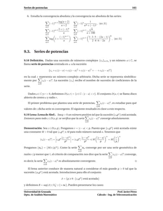 Series de potencias                                                                                                          161


   6. Estudia la convergencia absoluta y la convergencia no absoluta de las series:

                                     log(n + 2)                        1
                            (−1)n+1                         (−1)n            , (α ∈ R)
                                       n+2                       n α + (−1)n
                      n    1                          n   1           √
                                     2 + (−1)n                           n
                             (−1)n+1                        (−1)n+1
                                         n                          n + 100
                      n 1                             n 1
                                                                                                     α
                                    (−1)n+1                               1 · 3 · 5 · · ·(2n − 1)
                            log 1 +                         (−1)n+1                                       , (α ∈ R)
                                       n                                      2 · 4 · 6 · · ·2n
                      n 1                             n 1




9.3. Series de potencias

9.18 Deﬁnición. Dadas una sucesión de números complejos {cn }n∈No y un número a ∈ C , se
llama serie de potencias centrada en a a la sucesión

                            {co + c1 (z − a) + c2(z − a)2 + c3 (z − a)3 + · · · + cn (z − a)n}

en la cual z representa un número complejo arbitrario. Dicha serie se representa simbólica-
mente por      cn (z − a)n . La sucesión {cn } recibe el nombre de sucesión de coeﬁcientes de la
             n 0
serie.

   Dados a ∈ C y r > 0, deﬁnimos D(a, r) = {z ∈ C : |z − a| < r}. El conjunto D(a, r) se llama disco
abierto de centro a y radio r.

   El primer problema que plantea una serie de potencias,                                cn (z − a)n , es estudiar para qué
                                                                                   n 0
valores de z dicha serie es convergente. El siguiente resultado es clave a este respecto.

9.19 Lema (Lema de Abel). Sea ρ > 0 un número positivo tal que la sucesión {cn ρn } está acotada.
Entonces para todo z ∈ D(a, ρ) se veriﬁca que la serie cn (z − a)n converge absolutamente.
                                                                    n 0


Demostración. Sea z ∈ D(a, ρ). Pongamos r = |z − a| < ρ. Puesto que {cn ρn } está acotada existe
una constante M > 0 tal que |cn ρn | M para todo número natural n. Tenemos que
                                                                                              n                  n
                                         (z − a)n            |z − a|n               |z − a|                  r
               |cn (z − a)n | = cn ρn             = |cn ρn |                  M                   =M
                                            ρn                  ρn                     ρ                     ρ

Pongamos {αn } = {M(r/ρ)n }. Como la serie                        αn converge por ser una serie geométrica de
                                                            n 0
razón r/ρ menor que 1, el criterio de comparación nos dice que la serie                                   |cn (z − a)n | converge,
                                                                                                    n 0
es decir, la serie         cn (z − a)n es absolutamente convergente.
                     n 0

   El lema anterior conduce de manera natural a considerar el más grande ρ > 0 tal que la
sucesión {an ρn } está acotada. Introducimos para ello el conjunto

                                         A = {ρ     0 : {cn ρn } está acotada}

y deﬁnimos R = sup(A) ∈ R+ ∪ {+∞}. Pueden presentarse los casos:
                         0


Universidad de Granada                                                                                Prof. Javier Pérez
Dpto. de Análisis Matemático                                                       Cálculo – Ing. de Telecomunicación
 