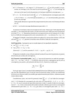 Series de potencias                                                                                        162


     R = 0. Entonces A = {0}, luego si z a la sucesión {cn (z − a)n} no está acotada y, en par-
     ticular, no converge a cero. Por tanto la serie de potencias    cn (z − a)n no converge. En
                                                                               n 0
     este caso se dice que la serie de potencias es trivial pues solamente converge para z = a.

     0 < R < +∞. En este caso la serie           cn (z − a)n es absolutamente convergente para todo
                                           n 0
     z∈D(a, R). Para |z − a| > R se tiene que la sucesión {cn (z − a)n } no está acotada y, por tanto,
     la serie no converge.
     Nada puede aﬁrmarse en general del comportamiento de la serie en la frontera del disco
     D(a, R).

     Si R = +∞ la serie converge absolutamente para todo z ∈ C.

   Al número R se le llama radio de convergencia de la serie. Nótese que R sólo depende de la
sucesión {cn } de coeﬁcientes de la serie y no del centro de la serie. Dada una serie de potencias
no trivial, cn (z − a)n , llamaremos dominio de convergencia de la serie al conjunto D(a, R) don-
de R es el radio de convergencia de la serie (naturalmente, si R = +∞ entonces D(a, +∞) = C).

    El siguiente resultado, consecuencia directa de aplicar los criterios del cociente o de la raíz
a la serie    |cn (z − a)n|, permite en muchos casos calcular el radio de convergencia.
         n 0

9.20 Proposición. Supongamos que se cumple alguna de las igualdades siguientes:
       |cn+1 |
• l´m
    ı          = L ∈ R+ ∪ {+∞}
                      0
        |cn |
• l´m{ |cn |} = L ∈ R+ ∪ {+∞}
    ı    n
                        0

   Entonces R = 1/L con los convenios: R = 0 si L = +∞ y R = +∞ si L = 0.

    El siguiente resultado es muy útil para calcular la suma de una serie de potencias en puntos
de la frontera de su disco de convergencia.

9.21 Teorema (Continuidad radial). Sea cn z n una serie de potencias con radio de convergen-
cia 0 < R < +∞. Sea f : D(0, R) → C la función suma de la serie y supongamos que la serie es
convergente en un punto z 0 de la frontera del disco D(0, R). Entonces se veriﬁca que
                                                          ∞
                                        l´m f (rz 0 ) =
                                         ı                      cn zn
                                                                    0
                                        r→1
                                       0<r<1              n=0


    En lo que sigue vamos a estudiar la derivabilidad de funciones deﬁnidas por series de poten-
cias, por ello supondremos que se trata de series de potencias reales, es decir, los coeﬁcientes
de la serie son números reales y la variable, que representaremos por la letra x, solamente puede
tomar valores reales.

   Consideremos, pues, una serie de potencias reales                     cn (x − a)n con radio de convergen-
                                                                   n 0
cia R > 0. El dominio de convergencia de esta serie es el intervalo Ω = {x ∈ R : |x − a| < R} =
]a − R, a + R[, con el convenio de que dicho intervalo es todo R cuando el radio de convergen-
cia es R = +∞. Como consecuencia del estudio realizado, sabemos que la serie es convergente
absolutamente para todo x ∈]a − R, a + R[ y, por tanto, es convergente para todo x ∈]a − R, a +


Universidad de Granada                                                                        Prof. Javier Pérez
Dpto. de Análisis Matemático                                               Cálculo – Ing. de Telecomunicación
 