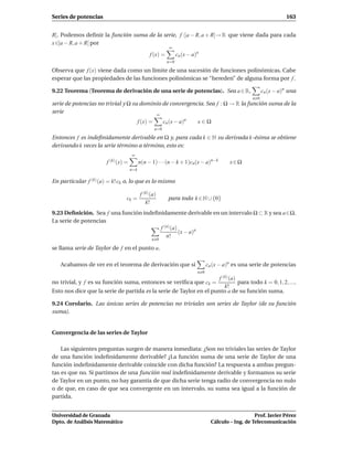 Series de potencias                                                                                                   163


R[. Podemos deﬁnir la función suma de la serie, f :]a − R, a + R[→ R que viene dada para cada
x ∈]a − R, a + R[ por
                                                             ∞
                                                 f (x) =          cn (x − a)n
                                                            n=0

Observa que f (x) viene dada como un límite de una sucesión de funciones polinómicas. Cabe
esperar que las propiedades de las funciones polinómicas se “hereden” de alguna forma por f .

9.22 Teorema (Teorema de derivación de una serie de potencias). Sea a ∈ R,                                  cn (x − a)n una
                                                                                                      n 0
serie de potencias no trivial y Ω su dominio de convergencia. Sea f : Ω → R la función suma de la
serie                                     ∞
                                           f (x) =         cn (x − a)n      x∈Ω
                                                     n=0

Entonces f es indeﬁnidamente derivable en Ω y, para cada k ∈ N su derivada k-ésima se obtiene
derivando k veces la serie término a término, esto es:
                                     ∞
                       f (k) (x) =         n(n − 1) · · ·(n − k + 1)cn(x − a)n−k            x∈Ω
                                     n=k

En particular f (k) (a) = k! ck o, lo que es lo mismo

                                            f (k) (a)
                                 ck =                        para todo k ∈ N ∪ {0}
                                               k!
9.23 Deﬁnición. Sea f una función indeﬁnidamente derivable en un intervalo Ω ⊂ R y sea a∈Ω.
La serie de potencias
                                        f (n) (a)
                                                  (x − a)n
                                           n!
                                                  n 0

se llama serie de Taylor de f en el punto a.

   Acabamos de ver en el teorema de derivación que si                             cn (x − a)n es una serie de potencias
                                                                            n 0
                                                                     f (k) (a)
no trivial, y f es su función suma, entonces se veriﬁca que ck =               para todo k = 0, 1, 2, ....
                                                                        k!
Esto nos dice que la serie de partida es la serie de Taylor en el punto a de su función suma.

9.24 Corolario. Las únicas series de potencias no triviales son series de Taylor (de su función
suma).


Convergencia de las series de Taylor

    Las siguientes preguntas surgen de manera inmediata: ¿Son no triviales las series de Taylor
de una función indeﬁnidamente derivable? ¿La función suma de una serie de Taylor de una
función indeﬁnidamente derivable coincide con dicha función? La respuesta a ambas pregun-
tas es que no. Si partimos de una función real indeﬁnidamente derivable y formamos su serie
de Taylor en un punto, no hay garantía de que dicha serie tenga radio de convergencia no nulo
o de que, en caso de que sea convergente en un intervalo, su suma sea igual a la función de
partida.


Universidad de Granada                                                                                 Prof. Javier Pérez
Dpto. de Análisis Matemático                                                        Cálculo – Ing. de Telecomunicación
 