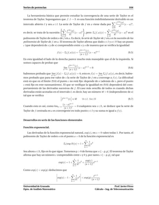 Series de potencias                                                                                             164


   La herramienta básica que permite estudiar la convergencia de una serie de Taylor es el
teorema de Taylor. Supongamos que f : I → R es una función indeﬁnidamente derivable en un
                                                                             f (n) (a)
intervalo abierto I y sea a ∈ I. La serie de Taylor de f en a viene dada por           (x − a)n ,
                                                                                n!
                                                                                                n 0
                                         n                                                  n
                                       f (k) (a)                                      f (k) (a)
es decir, se trata de la sucesión                (x − a)k , pero Tn ( f , a)(x) =               (x − a)k es el
                                          k!                                             k!
                                   k=0                                            k=0
polinomio de Taylor de orden n de f en a. Es decir, la serie de Taylor de f en a es la sucesión de los
polinomios de Taylor de f en a. El teorema de Taylor aﬁrma que dado x ∈ I y n ∈ N hay un punto
c (que dependerá de x y de n) comprendido entre x y a de manera que se veriﬁca la igualdad

                                                              f (n+1) (c)
                                  f (x) − Tn ( f , a)(x) =                (x − a)n+1                           (9.5)
                                                               (n + 1)!
En esta igualdad el lado de la derecha parece mucho más manejable que el de la izquierda. Si
somos capaces de probar que
                                       f (n+1) (c)
                                   l´m
                                    ı              (x − a)n+1 = 0                      (9.6)
                                   n→∞ (n + 1)!

habremos probado que l´m ( f (x) − Tn ( f , a)(x)) = 0, esto es f (x) = l´m Tn ( f , a)(x), es decir, habre-
                      ı                                                  ı
                            n→∞                                                    n→∞
mos probado que para ese valor de x la serie de Taylor de f en a converge a f (x). La diﬁcultad
está en que en el límite (9.6) el punto c no está ﬁjo: depende de n (además de x, pero el punto
x está ﬁjo en este razonamiento). El que se veriﬁque la igualdad en (9.6) dependerá del com-
portamiento de las derivadas sucesivas de f . El caso más sencillo de todos es cuando dichas
derivadas están acotadas en el intervalo I, es decir, hay un número M > 0 (independiente de n)
tal que se veriﬁca
                                   f (n+1) (t) M     ∀t ∈ I, ∀n ∈ N                        (9.7)

                                  (x − a)n+1
Cuando esto es así, como l´mn→∞
                          ı                  = 0 cualquiera sea x ∈ R, se deduce que la serie de
                                   (n + 1)!
Taylor de f centrada en a es convergente en todo punto x ∈ I y su suma es igual a f (x).


Desarrollos en serie de las funciones elementales

Función exponencial.

   Las derivadas de la función exponencial natural, exp(x), en x = 0 valen todas 1. Por tanto, el
polinomio de Taylor de orden n en el punto a = 0 de la función exponencial es
                                                                    n
                                                                         1 k
                                         Tn (exp, 0)(x) = 1 +               x
                                                                         k!
                                                                   k=1

Sea ahora x∈R, ﬁjo en lo que sigue. Tomemos ρ > 0 de forma que x∈]− ρ, ρ[. El teorema de Taylor
aﬁrma que hay un número c comprendido entre x y 0 y, por tanto c ∈] − ρ, ρ[, tal que
                                                       n
                                                            1 k exp(c) n+1
                                   exp(x) = 1 +                x +          x
                                                            k!     (n + 1)!
                                                   k=1

Como exp(c) < exp(ρ) deducimos que
                                                   n
                                                           1 k             xn+1
                                  exp(x) − 1 −                x < exp(ρ)
                                                           k!            (n + 1)!
                                                  k=1

Universidad de Granada                                                                             Prof. Javier Pérez
Dpto. de Análisis Matemático                                                    Cálculo – Ing. de Telecomunicación
 
