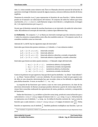 Funciones reales                                                                                                12


sión f (x) tiene sentido como número real. Éste es el llamado dominio natural de la función. Si
queremos restringir el dominio natural de alguna manera, entonces debemos decirlo de forma
explícita.

Usaremos la notación dom( f ) para representar el dominio de una función f (dicho dominio
puede ser el natural o un subconjunto del mismo). El conjunto de todos los valores que toma
una función, { f (x) : x∈dom( f )}, suele llamarse rango o recorrido de f , o simplemente, la imagen
de f y lo representaremos por imagen( f ).

Ocurre que el dominio natural de muchas funciones es un intervalo o la unión de varios inter-
valos. Recordemos el concepto de intervalo y cuántos tipos diferentes hay.

2.1 Deﬁnición. Un conjunto I ⊆ R se llama un intervalo si siempre que dos números están en
I todos los números comprendidos entre ellos dos también están en I. El conjunto vacío, Ø, se
considera también como un intervalo.

Además de R y del Ø, hay los siguientes tipos de intervalos1 .

Intervalos que tienen dos puntos extremos a y b (donde a                 b son números reales):

            [a, b]   =   {x ∈ R : a x b} ;       (intervalo cerrado)
            ]a, b[   =   {x ∈ R : a < x < b} ;   (intervalo abierto)
            [a, b[   =   {x ∈ R : a x < b} ;     (intervalo abierto a derecha y cerrado a izquierda)
            ]a, b]   =   {x ∈ R : a < x b} ;     (intervalo abierto a izquierda y cerrado a derecha)

Intervalos que tienen un único punto extremo c ∈ R llamado origen del intervalo:

                         ] − ∞, c[ = {x ∈ R : x < c} ;   (semirrecta abierta a la izquierda)
                         ] − ∞, c] = {x ∈ R : x c} ;     (semirrecta cerrada a la izquierda)
                         ]c, +∞[ = {x ∈ R : x > c} ;     (semirrecta abierta a la derecha)
                         [c, +∞[ = {x ∈ R : x c} ;       (semirrecta cerrada a la derecha)

Como es la primera vez que aparecen, hay que decir que los símbolos +∞ (léase: “más inﬁnito”)
y −∞ (léase: “menos inﬁnito"); son eso: símbolos. No son números. Cada vez que aparece uno
de ellos en una situación determinada hay que recordar cómo se ha deﬁnido su signiﬁcado
para dicha situación. A veces, se escribe R =] − ∞, +∞[.

    La mayoría de las funciones que vamos a usar en este curso pertenecen a la clase de las
funciones elementales. Se llaman así porque pueden obtenerse a partir de ciertos tipos de fun-
ciones bien conocidas realizando las operaciones de suma, producto, cociente y composición
de funciones.

    Dadas dos funciones f y g se deﬁne su función suma (resp. producto) como la función que a
cada número x∈dom( f )∩dom(g) asigna el número real f (x)+ g(x) (resp. f (x)g(x)). Dicha función
se representa con el símbolo f + g (resp. f g). Se deﬁne la función cociente de f por g como la
                                                                                      f (x)
función que a cada número x ∈ dom( f ) ∩ dom(g) con g(x) 0 asigna el número real            . Dicha
                                                                                     g(x)
                                       f
función se representa con el símbolo . También podemos multiplicar una función f por un
                                       g
  1 Este   resultado, en apariencia evidente, no podríamos demostrarlo con las herramientas de que disponemos hasta
ahora.


Universidad de Granada                                                                        Prof. Javier Pérez
Dpto. de Análisis Matemático                                               Cálculo – Ing. de Telecomunicación
 