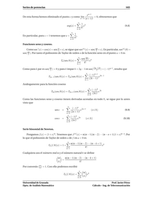 Series de potencias                                                                                                        165


                                                                              xn+1
De esta forma hemos eliminado el punto c y como l´m
                                                 ı                                   = 0, obtenemos que
                                                                        n→∞ (n + 1)!

                                                                   ∞
                                                                         1 k
                                                exp(x) =                    x                                             (9.8)
                                                                         k!
                                                               k=0
                                                      ∞
                                                            1
En particular, para x = 1 tenemos que e =                      .
                                                            n!
                                                      n=0

Funciones seno y coseno.

   Como sen ′ (x) = cos(x) = sen( π +x), se sigue que sen(n) (x) = sen( nπ +x). En particular, sen(n) (0) =
                                  2                                      2
sen( nπ ). Por tanto el polinomio de Taylor de orden n de la función seno en el punto a = 0 es
      2
                                                                   n
                                                                         sen( kπ ) k
                                                                               2
                                        Tn (sen, 0)(x) =                          x
                                                                            k!
                                                               k=1

Como para k par es sen( kπ ) = 0 y para k impar k = 2q − 1 es sen( (2q−1)π ) = (−1)q+1 , resulta que
                         2                                            2
                                                                                n
                                                                                     (−1)k+1 2k−1
                         T2n−1 (sen, 0)(x) = T2n (sen, 0)(x) =                                 x
                                                                                     (2k − 1)!
                                                                             k=1

Análogamente para la función coseno
                                                                                     n
                                                                                          (−1)k 2k
                            T2n (cos, 0)(x) = T2n+1 (cos, 0)(x) =                               x
                                                                                          (2k)!
                                                                                    k=0

Como las funciones seno y coseno tienen derivadas acotadas en todo R, se sigue por lo antes
visto que
                                                ∞
                                                       (−1)n 2n+1
                                sen x    =                      x                         (x ∈ R)                         (9.9)
                                                      (2n + 1)!
                                                n=0
                                                 ∞
                                                      (−1)n 2n
                                cos x    =                   x                  (x ∈ R)                                  (9.10)
                                                       (2n)!
                                                n=0



Serie binomial de Newton.

    Pongamos f (x) = (1 + x) α . Tenemos que f (n) (x) = α(α − 1)(α − 2) · · · (α − n + 1)(1 + x)α−n. Por
lo que el polinomio de Taylor de orden n de f en a = 0 es
                                                 n
                                                      α(α − 1)(α − 2) · · ·(α − k + 1) k
                         Tn ( f , 0)(x) = 1 +                                         x
                                                                   k!
                                                k=1

Cualquiera sea el número real α y el número natural k se deﬁne
                                    α   α(α − 1)(α − 2) · · ·(α − k + 1)
                                      =
                                    k                k!
                α
Por convenio    0   = 1. Con ello podemos escribir
                                                                    n
                                                                           α k
                                          Tn ( f , 0)(x) =                   x
                                                                           k
                                                                   k=0

Universidad de Granada                                                                                        Prof. Javier Pérez
Dpto. de Análisis Matemático                                                               Cálculo – Ing. de Telecomunicación
 