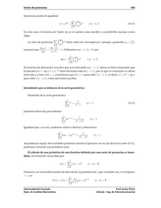 Series de potencias                                                                                                166


Queremos probar la igualdad
                                                       ∞
                                                             α n
                                  (1 + x)α =                   x          x ∈] − 1, 1[                           (9.11)
                                                             n
                                                      n=0

En este caso el teorema de Taylor no es el camino más sencillo y es preferible razonar como
sigue.
                                  α n                                                                               α
   La serie de potencias            x tiene radio de convergencia 1 porque, poniendo an =                           n   ,
                                  n
                           n 0
              |an+1 | |α − n|
tenemos que          =        → 1. Deﬁnamos ϕ :] − 1, 1[→ R por
               |an |   n+1
                                                  ∞
                                                           α n
                                     ϕ(x) =                  x ,       x ∈] − 1, 1[
                                                           n
                                                 n=0

El teorema de derivación nos dice que ϕ es derivable en ] − 1, 1[. Ahora es fácil comprobar que
la función h(x) = ϕ(x)(1 + x)−α tiene derivada nula en ] − 1, 1[, por lo que es constante en dicho
intervalo y, como h(0) = 1, concluimos que h(x) = 1 para todo x ∈] − 1, 1[, es decir, (1 + x)α = ϕ(x)
para todo x ∈] − 1, 1[, como queríamos probar.


identidades que se deducen de la serie geométrica

   Partiendo de la serie geométrica
                                             ∞
                                                             1
                                                 xn =                  |x| < 1                                   (9.12)
                                                            1−x
                                           n=0

podemos derivarla para obtener
                                       ∞
                                                               1
                                             nx n−1 =                       |x| < 1
                                                            (1 − x)2
                                       n=1

Igualdad que, a su vez, podemos volver a derivar y obtenemos
                                 ∞
                                                                  2
                                       n(n − 1)x n−2 =                           |x| < 1
                                                               (1 − x)3
                                 n=2

Así podemos seguir. Pero también podemos invertir el proceso: en vez de derivar la serie (9.12),
podemos construir una primitiva suya.

   El cálculo de una primitiva de una función deﬁnida por una serie de potencias es inme-
diato. Si la función viene dada por
                                                 ∞
                                  f (x) =             cn (x − a)n         |x − a| < R
                                              n=0

Entonces, en virtud del teorema de derivación, la primitiva de f que coincide con f en el punto
x = a es
                                        ∞
                                           cn
                         F(x) = f (a) +       (x − a)n+1     |x − a| < R
                                          n+1
                                                 n=0

Universidad de Granada                                                                                Prof. Javier Pérez
Dpto. de Análisis Matemático                                                       Cálculo – Ing. de Telecomunicación
 