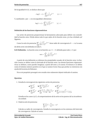 Series de potencias                                                                                                  167


De la igualdad (9.12), se deduce ahora que
                                                             ∞
                                                                   1 n+1
                                      − log(1 − x) =                  x            |x| < 1
                                                                  n+1
                                                          n=0

Y, cambiando x por −x en esta igualdad, obtenemos
                                                         ∞
                                                                 (−1)n n+1
                                      log(1 + x) =                    x            |x| < 1
                                                                  n+1
                                                        n=0



Deﬁnición de las funciones trigonométricas

   Las series de potencias proporcionan la herramienta adecuada para deﬁnir con comodi-
dad la función seno. Olvida ahora todo lo que sabes de la función seno. ¿Lo has olvidado ya?
Sigamos.
                                                (−1)n 2n+1
   Como la serie de potencias                            x tiene radio de convergencia R = +∞ la suma
                                               (2n + 1)!
                                        n 0
de dicha serie está deﬁnida en todo R.

9.25 Deﬁnición. La función seno es la función sen : R → R deﬁnida para todo x ∈ R por
                                                            ∞
                                                                   (−1)n 2n+1
                                               sen x =                      x
                                                                  (2n + 1)!
                                                         n=0


    A partir de esta deﬁnición se obtienen las propiedades usuales de la función seno. La fun-
ción coseno se deﬁne como la derivada de la función seno. Las demás funciones trigonomé-
tricas se deﬁnen, como puedes imaginar, a partir del seno y el coseno. El número π se deﬁne
como el mínimo número positivo en el que se anula el seno (hay que probar su existencia con
ayuda del teorema de Bolzano).

   No es mi propósito proseguir este estudio sino solamente dejarte indicado el camino.


Ejercicios

  1. Estudia la convergencia las siguientes series de potencias.
                                 zn                  (n + 1)n n
                      a)                  b)                 z                c)         n αz n
                                 n!                    nn+1
                           n 1                 n 1                                 n 1
                                 nn n                3 · 5 · · ·(3n + 1) n                       zn
                      d)            z     e)                            z     f)
                                 n!                     5 · 10 · · ·5n                   1 + 1/2 + · · ·+ 1/n
                           n 1                 n 1                                 n 1

     Estudia en los casos c)y f), el comportamiento de la serie en los puntos de la circunferen-
     cia unidad.

  2. Dada la serie de potencias
                                                                        1
                                                                 n2 +     (x − 1)n
                                                                        n
                                                      n 1
     Calcula su radio de convergencia. Estudia la convergencia en los extremos del intervalo
     de convergencia. Calcula su suma.

Universidad de Granada                                                                                  Prof. Javier Pérez
Dpto. de Análisis Matemático                                                         Cálculo – Ing. de Telecomunicación
 