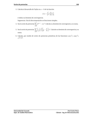 Series de potencias                                                                                    168


  3. Calcula el desarrollo de Taylor en a = 0 de ña función

                                                         x2 − 3x + 1
                                               f (x) =
                                                         x2 − 5x + 6
     e indica su dominio de convergencia.
     Sugerencia. Usa la descomposición en fracciones simples.

  4. Sea la serie de potencias         (2n+1 − n)x n . Calcula su dominio de convergencia y su suma.
                                 n 0

                                           (−1)n    n
  5. Sea la serie de potencias                    −        xn . Calcula su dominio de convergencia y su
                                         (n + 1)2n 3n
                                 n 0
     suma.

  6. Calcula, por medio de series de potencias primitivas de las funciones sen(x2 ), exp(x2 ),
     √
      1 + x3 .




Universidad de Granada                                                                    Prof. Javier Pérez
Dpto. de Análisis Matemático                                           Cálculo – Ing. de Telecomunicación
 