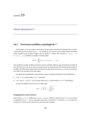 Lección    10


Cálculo diferencial en Rn




10.1. Estructura euclídea y topología de Rn

    Como sabes, Rn es un espacio vectorial en el que suele destacarse la llamada base canóni-
ca formada por los vectores {e1 , e2 , . . . , en } donde ek es el vector cuyas componentes son todas
nulas excepto la que ocupa el lugar k que es igual a 1. Dados dos vectores x = (x1 , x2 , . . . , xn )
y = (y1 , y2 , . . . , yn ) se deﬁne su producto escalar a por:
                                        n
                               x y =         xk yk = x1 y1 + x2 y2 + · · · + xn yn
                                       k=1

Este producto escalar se llama producto escalar euclídeo. Observa que el producto escalar de
dos vectores no es un vector sino un número real. La notación x˙ es frecuentemente usada en
                                                                    y
los libros de Física para representar el producto escalar de los vectores x e y. Las dos notaciones
son útiles y las usaremos en lo que sigue.

    Las siguientes propiedades del producto escalar se deducen fácilmente de la deﬁnición:

•    x y = y x para todos x, y ∈ Rn (simetría).

•    α x + β y z = α x z + β y z para todos α, β ∈ R y para todos x, y, z ∈ Rn (linealidad).

    La norma euclídea de un vector x se deﬁne por

                                                                   n
                                      x =          x x =               x2
                                                                        k
                                                                 k=1


Desigualdad de Cauchy-Schwarz.

Para todos x, y ∈ Rn se veriﬁca que x y       x y . Además, supuesto que x e y no son nulos,
la igualdad x y = x y equivale a que hay un número λ ∈ R tal que x = λ y (es decir, los
vectores x e y están en una misma recta que pasa por el origen).



                                                     169
 