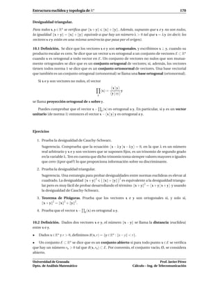 Estructura euclídea y topología de Rn                                                             170


Desigualdad triangular.

Para todos x, y ∈ Rn se veriﬁca que x + y    x + y . Además, supuesto que x e y no son nulos,
la igualdad x + y = x + y equivale a que hay un número λ > 0 tal que x = λ y (es decir, los
vectores x e y están en una misma semirrecta que pasa por el origen).

10.1 Deﬁnición. Se dice que los vectores x e y son ortogonales, y escribimos x ⊥ y, cuando su
producto escalar es cero. Se dice que un vector x es ortogonal a un conjunto de vectores E ⊂ Rn
cuando x es ortogonal a todo vector en E. Un conjunto de vectores no nulos que son mutua-
mente ortogonales se dice que es un conjunto ortogonal de vectores; si, además, los vectores
tienen todos norma 1 se dice que es un conjunto ortonormal de vectores. Una base vectorial
que también es un conjunto ortogonal (ortonormal) se llama una base ortogonal (ortonormal).

    Si x e y son vectores no nulos, el vector
                                                         x y
                                                 (x) =        y
                                             y
                                                         y vy

se llama proyección ortogonal de x sobre y.

   Puedes comprobar que el vector x − y (x) es ortogonal a y. En particular, si y es un vector
unitario (de norma 1) entonces el vector x − x y y es ortogonal a y.



Ejercicios

    1. Prueba la desigualdad de Cauchy-Schwarz.
      Sugerencia. Comprueba que la ecuación x − λ y x − λ y = 0, en la que λ es un número
      real arbitrario y x e y son vectores que se suponen ﬁjos, es un trinomio de segundo grado
      en la variable λ. Ten en cuenta que dicho trinomio toma siempre valores mayores o iguales
      que cero (£por qué?) lo que proporciona información sobre su discriminante.

    2. Prueba la desigualdad triangular.
      Sugerencia. Una estrategia para probar desigualdades entre normas euclídeas es elevar al
                                                        2
      cuadrado. La desigualdad x + y 2        x + y       es equivalente a la desigualdad triangu-
      lar pero es muy fácil de probar desarrollando el término x + y 2 = x + y x + y y usando
      la desigualdad de Cauchy-Schwarz.

    3. Teorema de Pitágoras. Prueba que los vectores x e y son ortogonales si, y solo si,
        x + y 2 = x 2 + y 2.

    4. Prueba que el vector x −   y (x)   es ortogonal a y.


10.2 Deﬁnición. Dados dos vectores x e y, el número x − y se llama la distancia (euclídea)
entre x e y.

•    Dados x ∈ Rn y r > 0, deﬁnimos B(x, r) = {y ∈ Rn : x − y < r}.

• Un conjunto E ⊂ Rn se dice que es un conjunto abierto si para todo punto x ∈ E se veriﬁca
que hay un número rx > 0 tal que B(x, rx ) ⊂ E. Por convenio, el conjunto vacío, Ø, se considera
abierto.

Universidad de Granada                                                               Prof. Javier Pérez
Dpto. de Análisis Matemático                                      Cálculo – Ing. de Telecomunicación
 