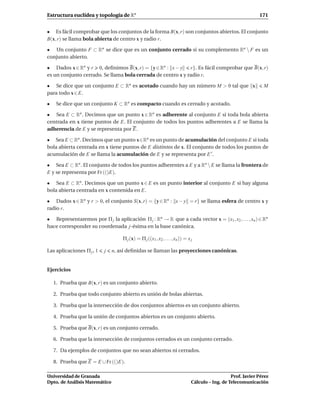 Estructura euclídea y topología de Rn                                                                          171


• Es fácil comprobar que los conjuntos de la forma B(x, r) son conjuntos abiertos. El conjunto
B(x, r) se llama bola abierta de centro x y radio r.

• Un conjunto F ⊂ Rn se dice que es un conjunto cerrado si su complemento Rn  F es un
conjunto abierto.

• Dados x ∈ Rn y r 0, deﬁnimos B(x, r) = {y ∈ Rn : x − y     r}. Es fácil comprobar que B(x, r)
es un conjunto cerrado. Se llama bola cerrada de centro x y radio r.

• Se dice que un conjunto E ⊂ Rn es acotado cuando hay un número M > 0 tal que x                                 M
para todo x ∈ E.

•    Se dice que un conjunto K ⊂ Rn es compacto cuando es cerrado y acotado.

• Sea E ⊂ Rn . Decimos que un punto x ∈ Rn es adherente al conjunto E si toda bola abierta
centrada en x tiene puntos de E. El conjunto de todos los puntos adherentes a E se llama la
adherencia de E y se representa por E.

• Sea E ⊂ Rn . Decimos que un punto x∈Rn es un punto de acumulación del conjunto E si toda
bola abierta centrada en x tiene puntos de E distintos de x. El conjunto de todos los puntos de
acumulación de E se llama la acumulación de E y se representa por E ′ .

• Sea E ⊂ Rn . El conjunto de todos los puntos adherentes a E y a Rn  E se llama la frontera de
E y se representa por Fr (()E).

• Sea E ⊂ Rn . Decimos que un punto x ∈ E es un punto interior al conjunto E si hay alguna
bola abierta centrada en x contenida en E.

• Dados x ∈ Rn y r > 0, el conjunto S(x, r) = {y ∈ Rn : x − y = r} se llama esfera de centro x y
radio r.

• Representaremos por Π j la aplicación Π j : Rn → R que a cada vector x = (x1 , x2 , . . . , xn ) ∈ Rn
hace corresponder su coordenada j-ésima en la base canónica.

                                   Π j (x) = Π j ((x1 , x2 , . . . , xn )) = x j

Las aplicaciones Π j , 1   j   n, así deﬁnidas se llaman las proyecciones canónicas.


Ejercicios

    1. Prueba que B(x, r) es un conjunto abierto.

    2. Prueba que todo conjunto abierto es unión de bolas abiertas.

    3. Prueba que la intersección de dos conjuntos abiertos es un conjunto abierto.

    4. Prueba que la unión de conjuntos abiertos es un conjunto abierto.

    5. Prueba que B(x, r) es un conjunto cerrado.

    6. Prueba que la intersección de conjuntos cerrados es un conjunto cerrado.

    7. Da ejemplos de conjuntos que no sean abiertos ni cerrados.

    8. Prueba que E = E ∪ Fr (()E).

Universidad de Granada                                                                            Prof. Javier Pérez
Dpto. de Análisis Matemático                                                   Cálculo – Ing. de Telecomunicación
 