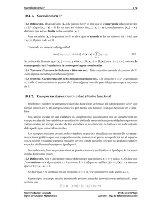 Sucesiones en Rn                                                                                    172


10.1.1. Sucesiones en Rn

10.3 Deﬁnición. Una sucesión {xm } de puntos de Rn se dice que es convergente si hay un vector
x ∈ Rn tal que xm − x → 0. En tal caso escribimos l´mm→∞ {xm } = x o, simplemente, {xm } → x y
                                                   ı
decimos que x es el límite de la sucesión {xm }.

   Una sucesión {xm } de puntos de Rn se dice que es acotada si ha un número M > 0 tal que
 xm   M para todo m ∈ N.

   Teniendo en cuenta la desigualdad
                                                                n
                         m´ x {|xk − yk | : 1
                          a                     k   n}   x−y         |xk − yk |                   (10.1)
                                                               k=1

Se deduce fácilmente que {xm } → x si, y sólo si, {Π j (xm )} → Π j (x) para (1       j   n), esto es, la
convergencia en Rn equivale a la convergencia por coordenadas.
10.4 Teorema (Teorema de Bolzano – Weierstrass). Toda sucesión acotada de puntos de Rn
tiene alguna sucesión parcial convergente.
10.5 Teorema (Caracterización de los conjuntos compactos). Un conjunto E ⊂ Rn es compacto
si, y sólo si, toda sucesión de puntos de E tiene alguna sucesión parcial que converge a un punto
de E.


10.1.2. Campos escalares. Continuidad y límite funcional

   Reciben el nombre de campos escalares las funciones deﬁnidas en subconjuntos de Rn que
toman valores en R. Un campo escalar es, por tanto, una función real que depende de n varia-
bles.

   Un campo escalar de una variables es, simplemente, una función real de variable real; un
campo escalar de dos variables es una función deﬁnida en un subconjunto del plano que toma
valores reales; un campo escalar de tres variables es una función deﬁnida en un subconjunto
del espacio que toma valores reales.

   Los campos escalares de una o dos variables se pueden visualizar por medio de sus repre-
sentaciones gráﬁcas que son, respectivamente, curvas en el plano o superﬁcies en el espacio.
No es posible visualizar campos escalares de tres o más variables porque sus gráﬁcas están en
espacios de dimensión mayor o igual que 4.

   Naturalmente, los campos escalares se pueden sumar y multiplicar al igual que lo hacemos
con las funciones reales.
10.6 Deﬁnición. Sea f un campo escalar deﬁnido en un conjunto E ⊂ Rn y sea a∈E. Se dice que
f es continuo en a si para todo ε > 0 existe un δ > 0 tal que se veriﬁca f (x) − f (a) < ε siempre
que x ∈ E y x − a < ε.

   Se dice que f es continuo en un conjunto A ⊂ E si f es continuo en todo punto a ∈ A.

    Un ejemplo de campo escalar continuo lo proporcionan las proyecciones canónicas Π j pues
se tiene que
                             Π j (x) − Π j (y) = x j − y j x−y

Universidad de Granada                                                                 Prof. Javier Pérez
Dpto. de Análisis Matemático                                        Cálculo – Ing. de Telecomunicación
 