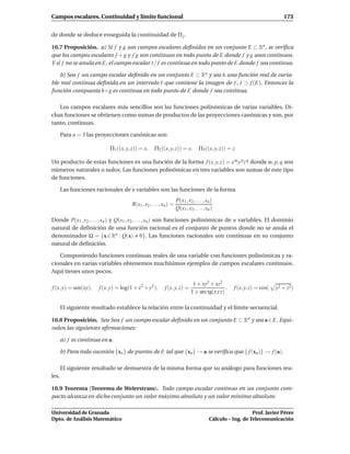 Campos escalares. Continuidad y límite funcional                                                                             173


de donde se deduce enseguida la continuidad de Π j .

10.7 Proposición. a) Si f y g son campos escalares deﬁnidos en un conjunto E ⊂ Rn , se veriﬁca
que los campos escalares f + g y f g son continuos en todo punto de E donde f y g sean continuos.
Y si f no se anula en E, el campo escalar 1/ f es continua en todo punto de E donde f sea continuo.

    b) Sea f un campo escalar deﬁnido en un conjunto E ⊂ Rn y sea h una función real de varia-
ble real continua deﬁnida en un intervalo I que contiene la imagen de f , I ⊃ f (E). Entonces la
función compuesta h ◦ g es continua en todo punto de E donde f sea continua.

   Los campos escalares más sencillos son las funciones polinómicas de varias variables. Di-
chas funciones se obtienen como sumas de productos de las proyecciones canónicas y son, por
tanto, continuas.

       Para n = 3 las proyecciones canónicas son

                            Π1 ((x, y, z)) = x,      Π2 ((x, y, z)) = y,           Π3 ((x, y, z)) = z

Un producto de estas funciones es una función de la forma f (x, y, z) = x m y p z q donde m, p, q son
números naturales o nulos. Las funciones polinómicas en tres variables son sumas de este tipo
de funciones.

       Las funciones racionales de n variables son las funciones de la forma
                                                                    P(x1 , x2 , . . . , xn )
                                       R(x1 , x2 , . . . , xn ) =
                                                                    Q(x1 , x2 , . . . , xn )

Donde P(x1 , x2 , . . . , xn ) y Q(x1 , x2 , . . . , xn ) son funciones polinómicas de n variables. El dominio
natural de deﬁnición de una función racional es el conjunto de puntos donde no se anula el
denominador Ω = {x ∈ Rn : Q(x) 0}. Las funciones racionales son continuas en su conjunto
natural de deﬁnición.

   Componiendo funciones continuas reales de una variable con funciones polinómicas y ra-
cionales en varias variables obtenemos muchísimos ejemplos de campos escalares continuos.
Aquí tienes unos pocos.

                                                                              1 + xy2 + xz2
f (x, y) = sen(xy),    f (x, y) = log(1 + x2 + y2 ),       f (x, y, z) =                       ,    f (x, y, z) = cos(   y2 + z2 )
                                                                             1 + arc tg(x y z)

       El siguiente resultado establece la relación entre la continuidad y el límite secuencial.

10.8 Proposición. Sea Sea f un campo escalar deﬁnido en un conjunto E ⊂ Rn y sea a ∈ E. Equi-
valen las siguientes aﬁrmaciones:

       a) f es continua en a.

       b) Para toda sucesión {xn } de puntos de E tal que {xn } → a se veriﬁca que { f (xn )} → f (a).

       El siguiente resultado se demuestra de la misma forma que su análogo para funciones rea-
les.

10.9 Teorema (Teorema de Weierstrass). Todo campo escalar continuo en un conjunto com-
pacto alcanza en dicho conjunto un valor máximo absoluto y un valor mínimo absoluto.

Universidad de Granada                                                                                      Prof. Javier Pérez
Dpto. de Análisis Matemático                                                             Cálculo – Ing. de Telecomunicación
 