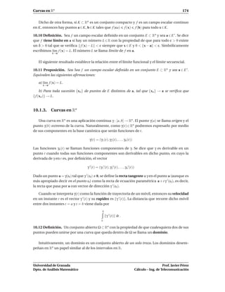 Curvas en Rn                                                                                                       174


   Dicho de otra forma, si K ⊂ Rn es un conjunto compacto y f es un campo escalar continuo
en K, entonces hay puntos a ∈ K, b ∈ K tales que f (ca) f (x) f (b) para todo x ∈ K.

10.10 Deﬁnición. Sea f un campo escalar deﬁnido en un conjunto E ⊂ Rn y sea a ∈ E ′ . Se dice
que f tiene límite en a si hay un número L ∈ R con la propiedad de que para todo ε > 0 existe
un δ > 0 tal que se veriﬁca f (x) − L < ε siempre que x ∈ E y 0 < x − a < ε. Simbólicamente
escribimos l´m f (x) = L. El número L se llama límite de f en a.
             ı
            x→a


   El siguiente resultado establece la relación entre el límite funcional y el límite secuencial.

10.11 Proposición. Sea Sea f un campo escalar deﬁnido en un conjunto E ⊂ Rn y sea a ∈ E ′ .
Equivalen las siguientes aﬁrmaciones:

   a) l´m f (x) = L.
       ı
      x→a

     b) Para toda sucesión {xn } de puntos de E distintos de a, tal que {xn} → a se veriﬁca que
{ f (xn )} → L.


10.1.3. Curvas en Rn

   Una curva en Rn es una aplicación continua γ : [a, b] → Rn . El punto γ(a) se llama origen y el
punto γ(b) extremo de la curva. Naturalmente, como γ(t) ∈ Rn podremos expresarlo por medio
de sus componentes en la base canónica que serán funciones de t.

                                    γ(t) = (γ1 (t), γ2 (t), . . . , γn (t))

Las funciones γk (t) se llaman funciones componentes de γ. Se dice que γ es derivable en un
punto t cuando todas sus funciones componentes son derivables en dicho punto, en cuyo la
derivada de γ en t es, por deﬁnición, el vector

                                   γ ′ (t) = (γ1′ (t), γ2′ (t), . . . , γn′ (t))

Dado un punto a = γ(t0 ) tal que γ ′ (t0 ) 0, se deﬁne la recta tangente a γ en el punto a (aunque es
más apropiado decir en el punto t0 ) como la recta de ecuación paramétrica a + t γ ′ (t0 ), es decir,
la recta que pasa por a con vector de dirección γ ′ (t0 ).

   Cuando se interpreta γ(t) como la función de trayectoria de un móvil, entonces su velocidad
en un instante t es el vector γ ′ (t) y su rapidez es γ ′ (t) . La distancia que recorre dicho móvil
entre dos instantes t = a y t = b viene dada por
                                                 b
                                                     γ ′ (t) dt .
                                                a

10.12 Deﬁnición. Un conjunto abierto Ω ⊂ Rn con la propiedad de que cualesquiera dos de sus
puntos pueden unirse por una curva que queda dentro de Ω se llama un dominio.

   Intuitivamente, un dominio es un conjunto abierto de un solo trozo. Los dominios desem-
peñan en Rn un papel similar al de los intervalos en R.



Universidad de Granada                                                                                Prof. Javier Pérez
Dpto. de Análisis Matemático                                                       Cálculo – Ing. de Telecomunicación
 