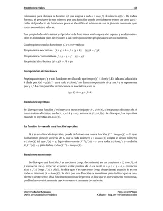 Funciones reales                                                                                        13


número α para obtener la función α f que asigna a cada x ∈ dom( f ) el número α f (x). De todas
formas, el producto de un número por una función puede considerarse como un caso parti-
cular del producto de funciones, pues se identiﬁca el número α con la función constante que
toma como único valor α.

Las propiedades de la suma y el producto de funciones son las que cabe esperar y su demostra-
ción es inmediata pues se reducen a las correspondientes propiedades de los números.

Cualesquiera sean las funciones f , g y h se veriﬁca:

Propiedades asociativas. ( f + g) + h = f + (g + h); ( f g)h = f (gh)

Propiedades conmutativas. f + g = g + f ;      fg = gf

Propiedad distributiva. ( f + g)h = f h + gh


Composición de funciones

Supongamos que f y g son funciones veriﬁcando que imagen( f ) ⊂ dom(g). En tal caso, la función
h dada por h(x) = g( f (x)) para todo x ∈ dom( f ) se llama composición de g con f y se representa
por g ◦ f . La composición de funciones es asociativa, esto es

                                        (g ◦ f ) ◦ h = g ◦ ( f ◦ h)


Funciones inyectivas

Se dice que una función f es inyectiva en un conjunto A ⊆ dom( f ), si en puntos distintos de A
toma valores distintos; es decir, x, y ∈ A y x y, entonces f (x) f (y). Se dice que f es inyectiva
cuando es inyectiva en dom( f ).


La función inversa de una función inyectiva

       Si f es una función inyectiva, puede deﬁnirse una nueva función f −1 : imagen( f ) → R que
llamaremos función inversa de f , que a cada número y ∈ imagen( f ) asigna el único número
x ∈ dom( f ) tal que f (x) = y. Equivalentemente f −1 ( f (x)) = x para todo x ∈ dom( f ), y también
 f ( f −1 (y)) = y para todo y ∈ dom( f −1 ) = imagen( f ).


Funciones monótonas

     Se dice que una función f es creciente (resp. decreciente) en un conjunto A ⊆ dom( f ), si
f conserva (resp. invierte) el orden entre puntos de A, es decir, si x, y ∈ A y x y, entonces
f (x) f (y) (resp. f (x) f (y)). Se dice que f es creciente (resp. decreciente) cuando lo es en
todo su dominio (A = dom( f )). Se dice que una función es monótona para indicar que es cre-
ciente o decreciente. Una función monótona e inyectiva se dice que es estrictamente monótona,
pudiendo ser estrictamente creciente o estrictamente decreciente.



Universidad de Granada                                                                   Prof. Javier Pérez
Dpto. de Análisis Matemático                                          Cálculo – Ing. de Telecomunicación
 
