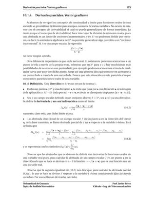 Derivadas parciales. Vector gradiente                                                                                                   175


10.1.4. Derivadas parciales. Vector gradiente

    Acabamos de ver que los conceptos de continuidad y límite para funciones reales de una
variable se generalizan fácilmente para campos escalares de varias variables. No ocurre lo mis-
mo con el concepto de derivabilidad el cual no puede generalizarse de forma inmediata. La
razón es que el concepto de derivabilidad hace intervenir la división de números reales, pues
una derivada es un límite de cocientes incrementales, y en Rn no podemos dividir por vecto-
res, es decir, la estructura algebraica de Rn no permite generalizar algo parecido a un “cociente
incremental”. Si f es un campo escalar, la expresión
                                                          f (x) − f (a)
                                                              x−a
no tiene ningún sentido.

   Otra diferencia importante es que en la recta real, R, solamente podemos acercarnos a un
punto de ella a través de la propia recta, mientras que en Rn para n 2 hay muchísimas más
posibilidades de acercarse a un punto dado; por ejemplo, podemos acercarnos a través de cual-
quier curva que pase por dicho punto. Surge así una primera idea que consiste en acercarse a
un punto dado a través de una recta dada. Parece que esta situación es más parecida a lo que
conocemos para funciones reales de una variable.
10.13 Deﬁnición. Una dirección en Rn es un vector de norma 1.

• Dados un punto a∈Rn y una dirección u, la recta que pasa por a con dirección u es la imagen
de la aplicación γ : Rn → R dada por γ(t) = a+tu, es decir, es el conjunto de puntos {a + tu : t ∈ R}.

• Sea f un campo escalar deﬁnido en un conjunto abierto E ⊂ Rn , sea a ∈ E y u una dirección.
Se deﬁne la derivada de f en a en la dirección u como el límite
                                                                f (a + t u) − f (a)
                                           Du f (a) = l´m
                                                       ı                                                                            (10.2)
                                                          t→0            t
supuesto, claro está, que dicho límite exista.

• Las derivada direccional de un campo escalar f en un punto a en la dirección del vector
ek de la base canónica, se llama derivada parcial de f en a respecto a la variable k-ésima. Está
deﬁnida por
                        f (a + t ek ) − f (a)                   f (a1 , . . . , ak + t, . . ., an ) − f (a1 , . . . , ak , . . . , an )
       Dek f (a) =     l´m
                        ı                               = l´mı
                   t→0               t                      t→0                                   t
                           f (a1 , . . . , xk , . . . , an ) − f (a1 , . . . , ak , . . . , an )
                 = l´mı                                                                                                                 (10.3)
                   xk →ak                                xk − a k
                                                         ∂f
y se representa con los símbolos Dk f (a) y                  (a).
                                                         ∂xk

   Observa que las derivadas que acabamos de deﬁnir son derivadas de funciones reales de
una variable real pues, para calcular la derivada de un campo escalar f en un punto a en la
dirección u lo que se hace es derivar en t = 0 la función t → f (a + t u) que es una función real de
una variable real.

    Observa que la segunda igualdad de (10.3) nos dice que, para calcular la derivada parcial
Dk f (a), lo que se hace es derivar f respecto a la variable k-ésima considerando ﬁjas las demás
variables. Por eso se llaman derivadas parciales.

Universidad de Granada                                                                                      Prof. Javier Pérez
Dpto. de Análisis Matemático                                                             Cálculo – Ing. de Telecomunicación
 