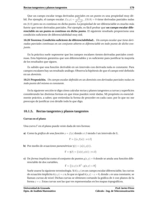 Rectas tangentes y planos tangentes                                                                  179


    Que un campo escalar tenga derivadas parciales en un punto es una propiedad muy dé-
                                                xy
bil. Por ejemplo, el campo escalar f (x, y) = 2     , f (0, 0) = 0 tiene derivadas parciales nulas
                                             x + y2
en (0, 0) pero no es continuo en dicho punto. La propiedad de ser diferenciable es mucho más
fuerte que tener derivadas parciales. Por ejemplo, es fácil probar que un campo escalar dife-
renciable en un punto es continuo en dicho punto. El siguiente resultado proporciona una
condición suﬁciente de diferenciabilidad muy útil.

10.20 Teorema (Condición suﬁciente de diferenciabilidad). Un campo escalar que tiene deri-
vadas parciales continuas en un conjunto abierto es diferenciable en todo punto de dicho con-
junto.

    En la práctica suele suponerse que los campos escalares tienen derivadas parciales conti-
nuas. Esta hipótesis garantiza que son diferenciables y es suﬁciente para justiﬁcar la mayoría
de los resultados que siguen.

   Es sabido que una función derivable en un intervalo con derivada nula es constante. Para
campos escalares hay un resultado análogo. Observa la hipótesis de que el campo esté deﬁnido
en un dominio.

10.21 Proposición. Un campo escalar deﬁnido en un dominio con derivadas parciales nulas en
todo punto del mismo es constante.

   En la siguiente sección te digo cómo calcular rectas y planos tangentes a curvas y superﬁcies
considerando las distintas formas en que éstas pueden venir dadas. Mi propósito es esencial-
mente práctico, a saber, que entiendas la forma de proceder en cada caso; por lo que no me
preocupo de justiﬁcar con detalle todo lo que digo.


10.1.5. Rectas tangentes y planos tangentes

Curvas en el plano

Una curva Γ en el plano puede venir dada de tres formas:

a) Como la gráﬁca de una función y = f (x) donde x ∈ I siendo I un intervalo de R.

                                         Γ = {(x, f (x)) : x ∈ I}

b) Por medio de ecuaciones paramétricas γ(t) = (x(t), y(t)).

                                     Γ = γ(I) = {(x(t), y(t)) : t ∈ I}

c) De forma implícita como el conjunto de puntos g(x, y) = 0 donde se anula una función dife-
   renciable de dos variables.
                                  Γ = (x, y) ∈ R2 : g(x, y) = 0
   Suele usarse la siguiente terminología. Si h(x, y) es un campo escalar diferenciable, las curvas
   de ecuación implícita h(x, y) = c o, lo que es igual h(x, y) − c = 0, donde c es una constante, se
   llaman curvas de nivel. Dichas curvas se obtienen cortando la gráﬁca de h con planos de la
   forma z = c. Estas curvas son las que ves representadas en los mapas topográﬁcos.

Universidad de Granada                                                                  Prof. Javier Pérez
Dpto. de Análisis Matemático                                         Cálculo – Ing. de Telecomunicación
 