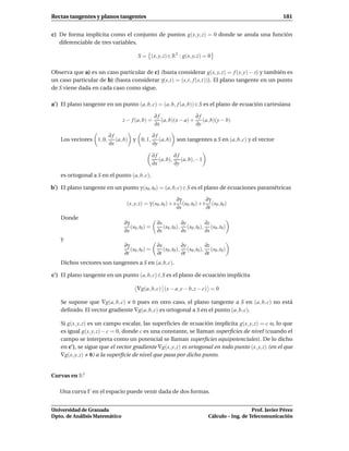 Rectas tangentes y planos tangentes                                                                           181


c) De forma implícita como el conjunto de puntos g(x, y, z) = 0 donde se anula una función
   diferenciable de tres variables.

                                      S = (x, y, z) ∈ R3 : g(x, y, z) = 0

Observa que a) es un caso particular de c) (basta considerar g(x, y, z) = f (x, y) − z) y también es
un caso particular de b) (basta considerar γ(s,t) = (s,t, f (s,t))). El plano tangente en un punto
de S viene dada en cada caso como sigue.

a′ ) El plano tangente en un punto (a, b, c) = (a, b, f (a, b)) ∈ S es el plano de ecuación cartesiana

                                                ∂f                ∂f
                               z − f (a, b) =      (a, b)(x − a) + (a, b)(y − b)
                                                ∂x                ∂y

                         ∂f               ∂f
    Los vectores 1, 0,      (a, b) y 0, 1, (a, b) son tangentes a S en (a, b, c) y el vector
                         ∂x               ∂y

                                                ∂f        ∂f
                                                   (a, b), (a, b), −1
                                                ∂x        ∂y

    es ortogonal a S en el punto (a, b, c).

b′ ) El plano tangente en un punto γ (s0 ,t0 ) = (a, b, c) ∈ S es el plano de ecuaciones paramétricas

                                                              ∂γ              ∂γ
                                (x, y, z) = γ (s0 ,t0 ) + s      (s0 ,t0 ) + t (s0 ,t0 )
                                                              ∂s              ∂t
    Donde
                               ∂γ                 ∂x           ∂y         ∂z
                                  (s0 ,t0 ) =        (s0 ,t0 ), (s0 ,t0 ), (s0 ,t0 )
                               ∂s                 ∂s           ∂s         ∂s
    y
                               ∂γ                 ∂x           ∂y         ∂z
                                  (s0 ,t0 ) =        (s0 ,t0 ), (s0 ,t0 ), (s0 ,t0 )
                               ∂t                 ∂t           ∂t         ∂t
    Dichos vectores son tangentes a S en (a, b, c).

c′ ) El plano tangente en un punto (a, b, c) ∈ S es el plano de ecuación implícita

                                     ∇g(a, b, c) (x − a, y − b, z − c) = 0

    Se supone que ∇g(a, b, c) 0 pues en otro caso, el plano tangente a S en (a, b, c) no está
    deﬁnido. El vector gradiente ∇g(a, b, c) es ortogonal a S en el punto (a, b, c).

    Si g(x, y, z) es un campo escalar, las superﬁcies de ecuación implícita g(x, y, z) = c o, lo que
    es igual g(x, y, z) − c = 0, donde c es una constante, se llaman superﬁcies de nivel (cuando el
    campo se interpreta como un potencial se llaman superﬁcies equipotenciales). De lo dicho
    en c′ ), se sigue que el vector gradiente ∇g(x, y, z) es ortogonal en todo punto (x, y, z) (en el que
    ∇g(x, y, z) 0) a la superﬁcie de nivel que pasa por dicho punto.


Curvas en R3

   Una curva Γ en el espacio puede venir dada de dos formas.


Universidad de Granada                                                                           Prof. Javier Pérez
Dpto. de Análisis Matemático                                                  Cálculo – Ing. de Telecomunicación
 