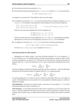 Rectas tangentes y planos tangentes                                                                                          182


a) Como intersección de dos superﬁcies S1 y S2 .

b) Por medio de ecuaciones paramétricas γ(t) = (x(t), y(t), z(t)) donde t ∈I ⊂ R e I es un intervalo.
                                              Γ = γ(I) = {(x(t), y(t), z(t)) : t ∈ I}

La tangente en un punto de Γ viene dada en cada caso como sigue.

a′ ) La tangente en un punto (a, b, c) ∈ Γ es la recta intersección de los planos tangentes a S1 y a
     S2 en (a, b, c). Por ejemplo, si las superﬁcies vienen dadas por sus ecuaciones implícitas.

            S1 = (x, y, z) ∈ R3 : f (x, y, z) = 0
                                                                         Γ = (x, y, z) ∈ R3 : g(x, y, z) = f (x, y, z) = 0
            S2 = (x, y, z) ∈ R3 : g(x, y, z) = 0

    Entonces, las ecuaciones implícitas de la recta tangente son

                                               ∇ f (a, b, c) (x − a, y − b, z − c) = 0
                                               ∇g(a, b, c) (x − a, y − b, z − c) = 0

    Donde se supone que los vectores gradiente ∇ f (a, b, c), ∇g(a, b, c) son linealmente indepen-
    dientes pues, en otro caso, la recta tangente a la curva Γ en (a, b, c) no está deﬁnida.

b′ ) La tangente en un punto γ (t0 ) = (a, b, c) ∈ Γ es la recta de ecuaciones paramétricas

                              (x, y, z) = γ (t0 ) + t γ ′ (t0 ) = (a, b, c) + t(x ′(t0 ), y ′ (t0 ), z ′ (t0 ))
    El vector γ ′ (t0 ) = (x ′ (t0 ), y ′ (t0 ), z ′ (t0 )) es tangente a Γ en (a, b, c).


Derivadas parciales de orden superior

    Supongamos un campo escalar f que tiene derivadas parciales Dk f en un conjunto E ⊂
Rn . Las funciones Dk f son también campos escalares que podemos, cuando se dejen, volver
a derivar parcialmente en puntos de E. Obtenemos de esta forma las derivadas parciales de
segundo orden de f , es decir las funciones D j (Dk f ), que se representan simbólicamente de las
formas
                                               ∂2 f         ∂2 f
                                  D jk f (x),          (x),      (x)
                                              ∂x j ∂xk      ∂x2k
De forma análoga se deﬁnen las derivadas parciales de tercer orden de f como las derivadas
parciales de las derivadas parciales de segundo orden de f y se representan por
                                                      ∂3 f                ∂3 f            ∂3 f
                               D jkm f (x),                   (x);             (x);               (x)
                                                 ∂x j ∂xk ∂xm             ∂x3k           ∂x2 ∂x j
                                                                                           k

Es natural preguntarse si el orden en que se realizan las derivadas debe ser o no tenido en
cuenta. Afortunadamente, en la mayoría de los casos podemos olvidarlo porque se veriﬁca el
siguiente resultado.
10.22 Deﬁnición. Se dice que un campo escalar f es de clase Ck en un abierto E ⊂ Rn si f tiene
derivadas parciales de orden k continuas en E.
10.23 Teorema. Las derivadas parciales de orden menor o igual que k de un campo escalar de
clase Ck solamente dependen del número de veces que se deriva parcialmente respecto de cada
variable, pero el orden en que se realicen dichas derivaciones no afecta para nada al resultado
ﬁnal.

Universidad de Granada                                                                                      Prof. Javier Pérez
Dpto. de Análisis Matemático                                                             Cálculo – Ing. de Telecomunicación
 