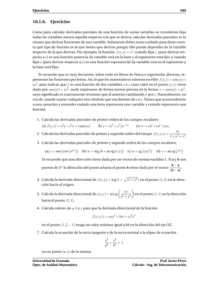 Ejercicios                                                                                                         183


10.1.6. Ejercicios

Como para calcular derivadas parciales de una función de varias variables se consideran ﬁjas
todas las variables menos aquella respecto a la que se deriva, calcular derivadas parciales es lo
mismo que derivar funciones de una variable. Solamente debes tener cuidado para darte cuen-
ta qué tipo de función es la que tienes que derivar porque ello puede depender de la variable
respecto de la que derivas. Por ejemplo, la función f (x, y) = xy cuando ﬁjas y (para derivar res-
pecto a x) es una función potencia (la variable está en la base y el exponente está ﬁjo) y cuando
ﬁjas x (para derivar respecto a y) es una función exponencial (la variable está en el exponente y
la base está ﬁja).

     Te recuerdo que es muy frecuente, sobre todo en libros de Física e ingenierías diversas, re-
presentar las funciones por letras. Así, lo que los matemáticos solemos escribir f (x, y) = cos(xy)+
xy2 , para indicar que f es una función de dos variables x e y cuyo valor en el punto (x, y) viene
dado por cos(xy) + xy2 , suele expresarse de forma menos precisa en la forma z = cos(xy) + xy2 ,
cuyo signiﬁcado es exactamente el mismo que el anterior cambiando f por z. Naturalmente, en
vez de z puede usarse cualquier otro símbolo que sea distinto de x e y. Tienes que acostumbrarte
a esta notación y entender cuándo una letra representa una variable y cuándo representa una
función.

  1. Calcula las derivadas parciales de primer orden de los campos escalares:
     (a) f (x, y) = x2 y + z2 x + y sen(xz)      (b) z = (x2 + y3 ) e−x y        (c) w = x ez +z ey +xyz.
                                                                                                                xy
  2. Calcula las derivadas parciales de primer y segundo orden del campo f (x, y, z) =                                  .
                                                                                                            1 + y2 + z2
  3. Calcula las derivadas parciales de primer y segundo orden de los campos escalares:

       (a) z = sen cos exy          (b) w = log 4 + arc tg(x/y)        (c) u = tg (xy)z        (d) v = arc tg zx y

     Te recuerdo que una dirección viene dada por un vector de norma euclídea 1. Si a y b son
                                                                                                             b−a
     puntos de Rn la dirección del punto a hacia el punto b viene dada por el vector                             .
                                                                                                             b−a

  4. Calcula la derivada direccional de f (x, y) = log(1 +              x2 + y2 ) en el punto (1, 2) en la direc-
     ción hacia el origen.
                                                                     xy
  5. Calcula la derivada direccional de z(x, y) = arc tg                      en el punto (1, 1) en la dirección
                                                                   x2 + y2
     hacia el punto (2, 1).

  6. Calcula valores de a, b y c para que la derivada direccional de la función

                                              f (x, y, z) = axy2 + byz + cz2x3

     en el punto (1, 2, −1) tenga un valor máximo igual a 64 en la dirección del eje OZ.

  7. Calcula la ecuación de la recta tangente y de la recta normal a la elipse de ecuación

                                                       x2 y2
                                                         +   =1
                                                       a2 b2
     en un punto (u, v) de la misma.

Universidad de Granada                                                                          Prof. Javier Pérez
Dpto. de Análisis Matemático                                                 Cálculo – Ing. de Telecomunicación
 