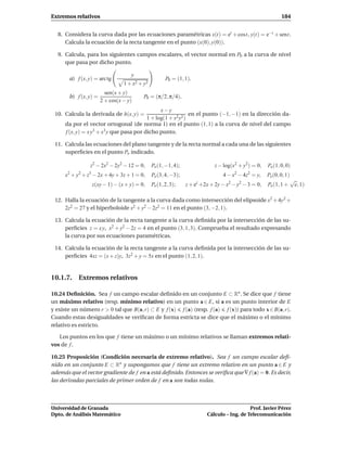 Extremos relativos                                                                                           184


  8. Considera la curva dada por las ecuaciones paramétricas x(t) = et + cost, y(t) = e−t + sent.
     Calcula la ecuación de la recta tangente en el punto (x(0), y(0)).

  9. Calcula, para los siguientes campos escalares, el vector normal en P0 a la curva de nivel
     que pasa por dicho punto.

                                     y
       a) f (x, y) = arc tg                            P0 = (1, 1).
                                  1 + x2 + y2
                         sen(x + y)
       b) f (x, y) =                       P0 = (π/2, π/4).
                       2 + cos(x − y)
                                                x−y
 10. Calcula la derivada de h(x, y) =                        en el punto (−1, −1) en la dirección da-
                                          1 + log(1 + x2y2 )
     da por el vector ortogonal (de norma 1) en el punto (1, 1) a la curva de nivel del campo
     f (x, y) = x y3 + x3 y que pasa por dicho punto.

 11. Calcula las ecuaciones del plano tangente y de la recta normal a cada una de las siguientes
     superﬁcies en el punto Po indicado.

                z2 − 2x2 − 2y2 − 12 = 0,        Po (1, −1, 4);                z − log(x2 + y2) = 0,   Po (1, 0, 0)
       2   2    3                                                                     2     2
     x + y + z − 2x + 4y + 3z + 1 = 0,          Po (3, 4, −3);                   4 − x − 4z = y,      Po (0, 0, 1)
                                                                                                                     √
                    z(xy − 1) − (x + y) = 0,    Po (1, 2, 3);    z + ez +2x + 2y − x2 − y2 − 3 = 0,   Po (1, 1 +      e, 1)

 12. Halla la ecuación de la tangente a la curva dada como intersección del elipsoide x2 + 4y2 +
     2z2 = 27 y el hiperboloide x2 + y2 − 2z2 = 11 en el punto (3, −2, 1).

 13. Calcula la ecuación de la recta tangente a la curva deﬁnida por la intersección de las su-
     perﬁcies z = x y, x2 + y2 − 2z = 4 en el punto (3, 1, 3). Comprueba el resultado expresando
     la curva por sus ecuaciones paramétricas.

 14. Calcula la ecuación de la recta tangente a la curva deﬁnida por la intersección de las su-
     perﬁcies 4xz = (x + z)y, 3z2 + y = 5x en el punto (1, 2, 1).


10.1.7. Extremos relativos

10.24 Deﬁnición. Sea f un campo escalar deﬁnido en un conjunto E ⊂ Rn . Se dice que f tiene
un máximo relativo (resp. mínimo relativo) en un punto a ∈ E, si a es un punto interior de E
y existe un número r > 0 tal que B(a, r) ⊂ E y f (x) f (a) (resp. f (a) f (x)) para todo x ∈ B(a, r).
Cuando estas desigualdades se veriﬁcan de forma estricta se dice que el máximo o el mínimo
relativo es estricto.

   Los puntos en los que f tiene un máximo o un mínimo relativos se llaman extremos relati-
vos de f .

10.25 Proposición (Condición necesaria de extremo relativo). Sea f un campo escalar deﬁ-
nido en un conjunto E ⊂ Rn y supongamos que f tiene un extremo relativo en un punto a ∈ E y
además que el vector gradiente de f en a está deﬁnido. Entonces se veriﬁca que ∇ f (a) = 0. Es decir,
las derivadas parciales de primer orden de f en a son todas nulas.



Universidad de Granada                                                                       Prof. Javier Pérez
Dpto. de Análisis Matemático                                              Cálculo – Ing. de Telecomunicación
 