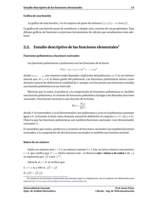 Estudio descriptivo de las funciones elementales                                                              14


Gráﬁca de una función

    La gráﬁca de una función f es el conjunto de pares de números {(x, f (x)) : x ∈ dom( f )}.

La gráﬁca de una función pone de maniﬁesto, a simple vista, muchas de sus propiedades. Para
dibujar gráﬁcas de funciones se precisan herramientas de cálculo que estudiaremos más ade-
lante.



2.2. Estudio descriptivo de las funciones elementales2

Funciones polinómicas y funciones racionales

   Las funciones polinómicas o polinomios son las funciones de la forma

                                     P(x) = c0 + c1 x + c2x 2 + · · · + cn x n

donde c0 , c1 , . . . , cn son números reales llamados coeﬁcientes del polinomio; n ∈ N es un número
natural que, si cn 0, se llama grado del polinomio. Las funciones polinómicas tienen como
dominio natural de deﬁnición la totalidad de R aunque con frecuencia nos interesará estudiar
una función polinómica en un intervalo.

   Mientras que la suma, el producto y la composición de funciones polinómicas es también
una función polinómica, el cociente de funciones polinómica da lugar a las llamadas funciones
racionales. Una función racional es una función de la forma:
                                                           P(x)
                                                 R(x) =
                                                           Q(x)

donde P (el numerador) y Q (el denominador) son polinomios y Q no es el polinomio constante
igual a 0. La función R tiene como dominio natural de deﬁnición el conjunto {x ∈ R : Q(x) 0}.
Observa que las funciones polinómicas son también funciones racionales (con denominador
constante 1).

Es inmediato que sumas, productos y cocientes de funciones racionales son también funciones
racionales; y la composición de dos funciones racionales es también una función racional.


Raíces de un número

    Dados un número real x > 0 y un número natural k 2, hay un único número real positivo,
z > 0, que veriﬁca que zk = x . Dicho número real z se llama la raiz k-ésima o de orden k de x y
                   √
se representa por k x o por x 1/k .

    Además, si y > 0, se veriﬁca que:
                        √     √
i) x < y si, y sólo si, k x < k y
    √       √ √
ii) k x y = k x k y
   2 El estudio de las funciones elementales que haremos aquí se complementa con el cuaderno de Mathematica que

está en http://www.ugr.es/local/fjperez/funciones_elementales.nb.


Universidad de Granada                                                                         Prof. Javier Pérez
Dpto. de Análisis Matemático                                                Cálculo – Ing. de Telecomunicación
 