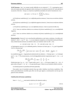 Extremos relativos                                                                                                        187


10.30 Teorema. Sea f un campo escalar deﬁnido en un conjunto E ⊂ Rn y supongamos que f
tiene derivadas parciales de segundo orden continuas en un punto a interior de E que además es
un punto crítico de f . Sea Q( f , a) la forma cuadrática asociada a la matriz hessiana de f en a.
                                                                      n       n
                               Q( f , a)(x) = x · H( f , a) · xt =                D j,k f (a)xk x j
                                                                     j=1 k=1


    a) Si la forma cuadrática Q( f , a) es deﬁnida positiva entonces f tiene en a un mínimo relativo
estricto.

    b) Si la forma cuadrática Q( f , a) es deﬁnida negativa entonces f tiene en a un máximo relativo
estricto.

   c) Si la forma cuadrática Q( f , a) es no deﬁnida entonces f tiene un punto de silla en a.

   d) Si f tiene un máximo relativo en a entonces la forma cuadrática Q( f , a) es semideﬁnida
negativa.

   e) Si f tiene un mínimo relativo en a entonces la forma cuadrática Q( f , a) es semideﬁnida
positiva.

Demostración. Como Q( f , a) es una función polinómica y, por tanto, continua, y la esfera uni-
dad de Rn , S(0, 1) = {u ∈ Rn : u = 1}, es un conjunto compacto, en virtud del teorema de Weiers-
trass, dicha función alcanza un mínimo valor y un máximo valor en S(0, 1). Sea
                   m = m´n {Q( f , a)(u) : u = 1} ,
                        ı                                     M = m´ x {Q( f , a)(u) : u = 1}
                                                                   a
a) Supongamos que Q( f , a) es deﬁnida positiva. Entonces se tiene que m > 0. y, por la igualdad
(10.14), tenemos que
           f (a + x) − f (a)     1                                    m
                        2
                                = Q( f , a)(x/ x ) + ϕ(x)               + ϕ(x) donde                  l´m ϕ(x) = 0
                                                                                                       ı
                    x            2                                    2                               x→0

La condición l´m ϕ(x) = 0 garantiza la existencia de un número s > 0 tal que |ϕ(x)| < m/4 siempre
              ı
              x→0
que 0 < x < s. En consecuencia, si en la desigualdad anterior suponemos que 0 < x < s, se
tiene
                       f (a + x) − f (a) m          m m m
                                 2
                                            + ϕ(x) > − = > 0
                              x           2         2   4     4
Deducimos que f (a + x) − f (a) > 0 para todo x con 0 < x < s. O, lo que es igual, f (z) − f (a) > 0
para todo z tal que 0 < z − a < s. Lo que prueba que f tiene en a un mínimo relativo estricto.

   Los demás puntos se prueban de forma parecida.

   Para poder usar el resultado anterior hay que saber clasiﬁcar una forma cuadrática. Hay
varios procedimientos sencillos para ello. Los dos que siguen a continuación son los que me
parecen más cómodos.


Clasiﬁcación de formas cuadráticas

   Sean A = ai j    1 i, j n
                               una matriz simétrica de números reales y
                                                                       n
                                          QA (x) = x · A · x t =              ai j xx j                                (10.15)
                                                                     i, j=1


Universidad de Granada                                                                                       Prof. Javier Pérez
Dpto. de Análisis Matemático                                                              Cálculo – Ing. de Telecomunicación
 
