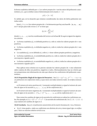 Extremos relativos                                                                                    188


la forma cuadrática deﬁnida por A . Los valores propios de A son las raíces del polinomio carac-
terístico p(λ), que se deﬁne como el determinante de la matriz A − λ I :

                                             p(λ) = A − λ I

Es sabido que, en la situación que estamos considerando, las raíces de dicho polinomio son
todas reales.

   Sean λ j (1 j n) los valores propios de A . Se demuestra que hay una base B = {u1 , u2 , . . . , un }
en Rn tal que para todo vector x ∈ Rn se tiene que
                                                       n
                                            QA (x) =         λ j x2
                                                                  j
                                                       j=1

donde (x1 , x2 , . . . , xn ) son los coordenadas del vector x en la base B. De aquí se siguen los siguien-
tes criterios.

• La forma cuadrática QA es deﬁnida positiva si, y sólo si, todos los valores propios de A son
positivos.

• La forma cuadrática QA es deﬁnida negativa si, y sólo si, todos los valores propios de A son
negativos.

•   La cuadrática QA es no deﬁnida si, y sólo si, A tiene valores propios positivos y negativos.

• La forma cuadrática QA es semideﬁnida positiva si, y sólo si, todos los valores propios de A
son mayores o iguales que 0.

• La forma cuadrática QA es semideﬁnida negativa si, y sólo si, todos los valores propios de A
son menores o iguales que 0.

    Para aplicar estos criterios no es preciso calcular los valores propios de A sino solamente
saber cuántos de ellos son positivos, negativos o nulos. Afortunadamente, hay un criterio que
nos proporciona esta información sin más que observar los coeﬁcientes del polinomio carac-
terístico.

10.31 Proposición (Regla de los signos de Descartes). Sea f (x) = an xn + an−1 xn−1 + · · · + a1x + a0
un polinomio con coeﬁcientes reales y cuyas raíces son todas números reales. Se veriﬁca entonces
que:

   a) El número de raíces positivas de f (contando multiplicidades) es igual al número de cam-
bios de signo en la sucesión (an , an−1 , . . . , a1 , a0 ) de los coeﬁcientes de f .

   b) El número de raíces negativas de f (contando multiplicidades) es igual al número de cam-
bios de signo en la sucesión ((−1)n an , (−1)n−1 an−1 , . . . , −a1 , a0 ) de los coeﬁcientes de f (−x).

    Para contar los cambios de signo en la sucesión de coeﬁcientes se saltan los coeﬁcientes nu-
los. Por ejemplo, si f (x) = 2x6 +x5 −x3 +x2 −5, la sucesión de coeﬁcientes de f es (2, 1, 0, −1, 1, 0, −1)
cuyo número de cambios de signo es 3.

10.32 Corolario. Sea p(λ) el polinomio característico de la matriz hessiana de f en a. Entonces.

• Si p(λ) tiene grado n, todos sus coeﬁcientes son distintos de cero y tienen igual sigo, se veriﬁca
que f tiene un máximo relativo estricto en a.

Universidad de Granada                                                                   Prof. Javier Pérez
Dpto. de Análisis Matemático                                          Cálculo – Ing. de Telecomunicación
 