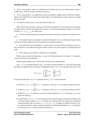 Extremos relativos                                                                                       189


• Si p(λ) tiene grado n, todos sus coeﬁcientes son distintos de cero y van alternando su sigo, se
veriﬁca que f tiene un mínimo relativo estricto en a.

• Si p(λ) tiene grado n, sus coeﬁcientes nulos van seguidos y llegan hasta el término indepen-
diente y los coeﬁcientes no nulos tienen igual signo o van alternando su sigo, entonces no puede
aﬁrmarse nada.

•   En todos los demás casos, f tiene un punto de silla en a.

   Otro criterio para estudiar el carácter de la forma cuadrática (10.15) se basa en la sucesión
de signos de los menores principales de la matriz A . El menor principal de orden k es el deter-
minante ∆k = ai, j 1 i, j k . Se veriﬁca que:

    •    Si todos los determinantes principales son positivos la forma cuadrática es deﬁnida posi-
tiva.

    • Si los determinantes principales son todos distintos de cero y van alternando signo siendo
el primero de ellos negativo, la forma cuadrática es deﬁnida negativa.

    • Si los determinantes principales son nulos a partir de uno de ellos en adelante y los no nu-
los son positivos o van alternando signo siendo el primero de ellos negativo, no puede aﬁrmarse
nada.

    •    En los demás casos la forma cuadrática es no deﬁnida.

   Observa que cuando la dimensión n es par, si el determinante de la matriz A es negativo
entonces la forma es no deﬁnida.

    Podemos particularizar este criterio para el caso de dos dimensiones.

   Sea A ⊂ R2 un conjunto abierto y sea f un campo escalar deﬁnido en A que tiene derivadas
parciales de segundo orden continuas. Supongamos que (a, b) ∈ A es un punto crítico de f y sea
                                             2                        
                                              ∂ f         ∂2 f
                                             2    (a, b)       (a, b)
                           H( f , (a, b)) =  ∂x
                                             ∂2 f
                                                          ∂x∂y         
                                                          ∂2 f         
                                                   (a, b)       (a, b)
                                             ∂x∂y          ∂y 2


la matriz hessiana de f en (a, b) y notemos detH( f , (a, b)) su determinante.

                                     ∂2 f
        Si detH( f , (a, b)) > 0 y        (a, b) > 0 entonces f tiene en (a, b) un mínimo relativo estricto.
                                     ∂x2
                                     ∂2 f
        Si detH( f , (a, b)) > 0 y        (a, b) < 0 entonces f tiene en (a, b) un máximo relativo estricto.
                                     ∂x2
        Si detH( f , (a, b)) < 0 entonces f no tiene extremo relativo en (a, b). Se dice que (a, b) es un
        punto de silla de f .

        Cuando detH( f , (a, b)) = 0 el conocimiento de la matriz hessiana no permite decidir si hay
        o no hay extremo relativo en (a, b). Cuando esto sucede puede ser interesante estudiar el
        comportamiento de las curvas f (a,t + b) y f (a + t, b). Si alguna de dichas curvas no tie-
        ne extremo relativo o tienen extremos relativos de distinta naturaleza en t = 0, podemos
        concluir que en (a, b) no hay extremo relativo de f .


Universidad de Granada                                                                      Prof. Javier Pérez
Dpto. de Análisis Matemático                                             Cálculo – Ing. de Telecomunicación
 