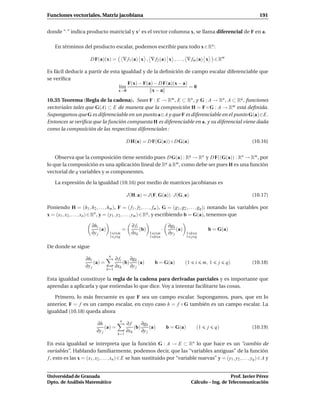 Funciones vectoriales. Matriz jacobiana                                                                                   191


donde “·” indica producto matricial y x t es el vector columna x, se llama diferencial de F en a.

    En términos del producto escalar, podemos escribir para todo x ∈ Rn :

                       D F(a)(x) =             ∇ f1 (a) x , ∇ f2 (a) x , . . . , ∇ fm (a) x             ∈ Rm

Es fácil deducir a partir de esta igualdad y de la deﬁnición de campo escalar diferenciable que
se veriﬁca
                                     F(x) − F(a) − D F(a)(x − a)
                                 l´m
                                  ı                              =0
                                 x→0            x−a
10.35 Teorema (Regla de la cadena). Sean F : E → Rm , E ⊂ Rn , y G : A → Rn , A ⊂ Rq , funciones
vectoriales tales que G(A) ⊂ E de manera que la composición H = F ◦ G : A → Rm está deﬁnida.
Supongamos que G es diferenciable en un punto a∈A y que F es diferenciable en el punto G(a)∈E.
Entonces se veriﬁca que la función compuesta H es diferenciable en a, y su diferencial viene dada
como la composición de las respectivas diferenciales :

                                                D H(a) = D F(G(a)) ◦ D G(a)                                            (10.16)


    Observa que la composición tiene sentido pues D G(a) : Rq → Rn y D F((G(a)) : Rn → Rm , por
lo que la composición es una aplicación lineal de Rq a Rm , como debe ser pues H es una función
vectorial de q variables y m componentes.

    La expresión de la igualdad (10.16) por medio de matrices jacobianas es

                                                J(H, a) = J(F, G(a)) · J(G, a)                                         (10.17)

Poniendo H = (h1 , h2 , . . . , hm ), F = ( f1 , f2 , . . . , fm ), G = (g1 , g2 , . . . , gq ); notando las variables por
x = (x1 , x2 , . . . , xn ) ∈ Rn , y = (y1 , y2 , . . . , ym ) ∈ Rq , y escribiendo b = G(a), tenemos que

                        ∂hi                        ∂ fi                   ∂gk
                             (a)            =           (b)           ·        (a)                 b = G(a)
                        ∂y j        1 i m          ∂xk        1 i m       ∂y j       1 k n
                                    1 j q                     1 k n                  1 j q

De donde se sigue
                                    n
                     ∂hi                 ∂ fi     ∂gk
                          (a) =               (b)      (a)      b = G(a)             (1     i    m, 1    j     q)      (10.18)
                     ∂y j                ∂xk      ∂y j
                                   k=1

Esta igualdad constituye la regla de la cadena para derivadas parciales y es importante que
aprendas a aplicarla y que entiendas lo que dice. Voy a intentar facilitarte las cosas.

   Primero, lo más frecuente es que F sea un campo escalar. Supongamos, pues, que en lo
anterior, F = f es un campo escalar, en cuyo caso h = f ◦ G también es un campo escalar. La
igualdad (10.18) queda ahora
                                           n
                           ∂h                   ∂f      ∂gk
                                (a) =               (b)      (a)          b = G(a)          (1     j    q)             (10.19)
                           ∂y j                 ∂xk     ∂y j
                                          k=1

En esta igualdad se interpreta que la función G : A → E ⊂ Rn lo que hace es un “cambio de
variables”. Hablando familiarmente, podemos decir, que las “variables antiguas” de la función
f , esto es las x = (x1 , x2 , . . . , xn ) ∈ E se han sustituido por “variable nuevas” y = (y1 , y2 , . . . , yq ) ∈ A y


Universidad de Granada                                                                                       Prof. Javier Pérez
Dpto. de Análisis Matemático                                                              Cálculo – Ing. de Telecomunicación
 