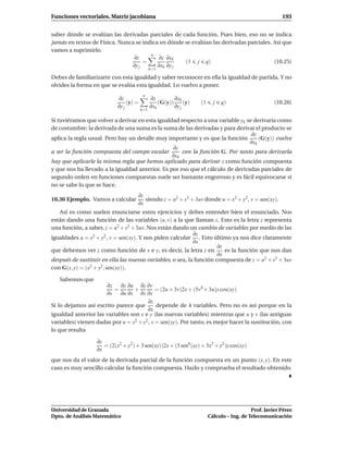 Funciones vectoriales. Matriz jacobiana                                                                  193


saber dónde se evalúan las derivadas parciales de cada función. Pues bien, eso no se indica
jamás en textos de Física. Nunca se indica en dónde se evalúan las derivadas parciales. Así que
vamos a suprimirlo.
                                       n
                                ∂z        ∂z ∂xk
                                    =               (1 j q)                             (10.25)
                               ∂y j       ∂xk ∂y j
                                              k=1

Debes de familiarizarte con esta igualdad y saber reconocer en ella la igualdad de partida. Y no
olvides la forma en que se evalúa esta igualdad. Lo vuelvo a poner.
                                         n
                           ∂z                 ∂z         ∂xk
                                (y) =             (G(y))      (y)   (1     j   q)                     (10.26)
                           ∂y j               ∂xk        ∂y j
                                        k=1

Si tuviéramos que volver a derivar en esta igualdad respecto a una variable yk se derivaría como
de costumbre: la derivada de una suma es la suma de las derivadas y para derivar el producto se
                                                                                 ∂z
aplica la regla usual. Pero hay un detalle muy importante y es que la función       (G(y)) vuelve
                                                                                ∂xk
                                                 ∂z
a ser la función compuesta del campo escalar         con la función G. Por tanto para derivarla
                                                 ∂xk
hay que aplicarle la misma regla que hemos aplicado para derivar z como función compuesta
y que nos ha llevado a la igualdad anterior. Es por eso que el cálculo de derivadas parciales de
segundo orden en funciones compuestas suele ser bastante engorroso y es fácil equivocarse si
no se sabe lo que se hace.
                                     ∂z
10.36 Ejemplo. Vamos a calcular         siendo z = u2 + v5 + 3uv donde u = x2 + y2 , v = sen(xy).
                                     ∂x
   Así es como suelen enunciarse estos ejercicios y debes entender bien el enunciado. Nos
están dando una función de las variables (u, v) a la que llaman z. Esto es la letra z representa
una función, a saber, z = u2 + v5 + 3uv. Nos están dando un cambio de variables por medio de las
                                                            ∂z
igualdades u = x2 + y2 , v = sen(xy). Y nos piden calcular . Esto último ya nos dice claramente
                                                            ∂x
                                                                      ∂z
que debemos ver z como función de x e y, es decir, la letra z en         es la función que nos dan
                                                                      ∂x
después de sustituir en ella las nuevas variables, o sea, la función compuesta de z = u2 + v5 + 3uv
con G(x, y) = (x2 + y2 , sen(xy)).

   Sabemos que
                      ∂z    ∂z ∂u ∂z ∂v
                         =        +         = (2u + 3v)2x + (5v4 + 3u)y cos(xy)
                      ∂x ∂u ∂x ∂v ∂x
                                        ∂z
Si lo dejamos así escrito parece que        depende de 4 variables. Pero no es así porque en la
                                       ∂x
igualdad anterior las variables son x e y (las nuevas variables) mientras que u y v (las antiguas
variables) vienen dadas por u = x2 + y2 , v = sen(xy). Por tanto, es mejor hacer la sustitución, con
lo que resulta

                  ∂z
                     = (2(x2 + y2 ) + 3 sen(xy))2x + (5 sen4 (xy) + 3x2 + y2 )y cos(xy)
                  ∂x
que nos da el valor de la derivada parcial de la función compuesta en un punto (x, y). En este
caso es muy sencillo calcular la función compuesta. Hazlo y comprueba el resultado obtenido.




Universidad de Granada                                                                      Prof. Javier Pérez
Dpto. de Análisis Matemático                                             Cálculo – Ing. de Telecomunicación
 