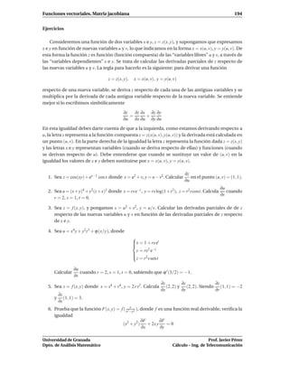 Funciones vectoriales. Matriz jacobiana                                                                 194


Ejercicios

    Consideremos una función de dos variables x e y, z = z(x, y), y supongamos que expresamos
x e y en función de nuevas variables u y v, lo que indicamos en la forma x = x(u, v), y = y(u, v). De
esta forma la función z es función (función compuesta) de las “variables libres” u y v, a través de
las “variables dependientes” x e y. Se trata de calcular las derivadas parciales de z respecto de
las nuevas variables u y v. La regla para hacerlo es la siguiente: para derivar una función

                                   z = z(x, y),   x = x(u, v), y = y(u, v)

respecto de una nueva variable, se deriva z respecto de cada una de las antiguas variables y se
multiplica por la derivada de cada antigua variable respecto de la nueva variable. Se entiende
mejor si lo escribimos simbólicamente

                                           ∂z   ∂z ∂x ∂z ∂y
                                              =      +
                                           ∂u ∂x ∂u ∂y ∂u

En esta igualdad debes darte cuenta de que a la izquierda, como estamos derivando respecto a
u, la letra z representa a la función compuesta z = z(x(u, v), y(u, v)) y la derivada está calculada en
un punto (u, v). En la parte derecha de la igualdad la letra z representa la función dada z = z(x, y)
y las letras x e y representan variables (cuando se deriva respecto de ellas) y funciones (cuando
se derivan respecto de u). Debe entenderse que cuando se sustituye un valor de (u, v) en la
igualdad los valores de x e y deben sustituirse por x = x(u, v), y = y(u, v).

                                                                              ∂z
  1. Sea z = cos(xy) + ey−1 cos x donde x = u2 + v, y = u − v2. Calcular         en el punto (u, v) = (1, 1).
                                                                              ∂u
                                                                                                ∂u
  2. Sea u = (x+ y)4 + y2 (z+ x)3 donde x = rs e−t , y = rs log(1 +t 2), z = r2 s cost. Calcula    cuando
                                                                                                ∂s
     r = 2, s = 1, t = 0.

  3. Sea z = f (x, y), y pongamos x = u2 + v2 , y = u/v. Calcular las derivadas parciales de de z
     respecto de las nuevas variables u y v en función de las derivadas parciales de z respecto
     de x e y.

  4. Sea u = x4 y + y2z3 + ϕ (x/y), donde
                                                  
                                                  x = 1 + rs et
                                                  
                                                  
                                                    y = rs2 e−t
                                                  
                                                  
                                                  z = r2 s sent

                  ∂u
      Calcular       cuando r = 2, s = 1, t = 0, sabiendo que ϕ ′ (3/2) = −1.
                  ∂s
                                                                   ∂z         ∂z             ∂z
  5. Sea z = f (x, y) donde x = s4 + r4 , y = 2 r s2 . Calcula        (2, 2) y (2, 2). Siendo (1, 1) = −2
                                                                   ∂x         ∂y             ∂r
          ∂z
      y      (1, 1) = 3.
          ∂s
                                            y
  6. Prueba que la función F(x, y) = f ( x2 −y2 ), donde f es una función real derivable, veriﬁca la
     igualdad
                                                   ∂F        ∂F
                                      (x2 + y2 )      + 2x y    =0
                                                   ∂x        ∂y

Universidad de Granada                                                                     Prof. Javier Pérez
Dpto. de Análisis Matemático                                            Cálculo – Ing. de Telecomunicación
 