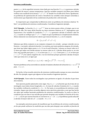 Extremos condicionados                                                                                196


punto (x, y, z) de la superﬁcie terrestre viene dada por una función T (x, y, z) y queremos calcular
los puntos de mayor y menor temperatura. Aquí las variables tampoco son libres pues deben
veriﬁcar una condición de la forma x2 + y2 + z2 = R2 donde R es el radio de la Tierra. Igualmente,
en problemas de optimización de costes o beneﬁcios las variables están siempre sometidas a
restricciones que dependen de las condiciones de producción o del mercado.

   Es importante que comprendas la diferencia entre un problema de extremos relativos “li-
bres” y un problema de extremos condicionados. Considera el siguiente ejemplo.

                                             2   2
10.37 Ejemplo. La función f (x, y) = xy ex +y tiene un único punto crítico, el origen, que es un
punto de silla. Por tanto dicha función no tiene extremos relativos en R2 . Supongamos que
imponemos a las variables la condición x2 + y2 = 1 y queremos calcular el máximo valor de
 f (x, y) cuando se veriﬁque que x2 + y2 = 1. Fíjate en que el problema es completamente distinto.
Ahora solamente nos interesan los valores que toma la función f (x, y) en el conjunto

                                    K = (x, y) ∈ R2 : x2 + y2 = 1

Sabemos que dicho conjunto es un conjunto compacto (es cerrado – porque coincide con su
frontera – y acotado); además la función f es continua, por tanto podemos asegurar, de entrada,
que tiene que haber algún punto (a, b) ∈ K en el cual la función f alcanza su mayor valor en K
(y tiene que haber otro donde alcance su menor valor en K). Calcular dicho punto es, en este
caso, muy sencillo pues para (x, y)∈K se tiene que f (x, y) = e x y. Como para (x, y)∈K se tiene que
       √
y = ± 1 − x2 y los valores negativos de f no nos interesan porque queremos calcular el mayor
valor que toma en K, se sigue que

                     m´ x { f (x, y) : (x, y) ∈ K} = m´ x e x
                      a                               a         1 − x2 : −1   x   1
                                                                                                    √
Nuestro problema se ha convertido en calcular el máximo absoluto de la función h(x) = e x            1 − x2
para −1 x 1.


   De hecho, tú has resuelto ejercicios de extremos condicionados aunque no seas consciente
de ello. Por ejemplo, seguro que alguna vez has resuelto el siguiente ejercicio.

10.38 Ejemplo. Entre todos los rectángulos cuyo perímetro es igual a 16 calcular el que tiene
área máxima.

    Este ejercicio puedes plantearlo como sigue. Sea f (x, y) = xy la función que da el área de un
rectángulo cuyos lados tienen longitudes x e y. Se trata de calcular el máximo de f (x, y) cuando
las variables veriﬁcan la condición 2x + 2y = 16. Por tanto, es un problema de extremos condi-
cionados. Seguro que ahora recuerdas algunos otros ejercicios parecidos a este que has hecho
sin saber que estabas haciendo problemas de extremos condicionados. La razón es clara: la
condición que nos dan es tan sencilla que permite despejar una variable en función de la otra,
y = 8 − x, con lo que nuestra función se convierte en xy = x(8 − x) y el problema queda reducido
a calcular el mayor valor de x(8 − x) cuando −8 x 8.


   Los ejemplos anteriores ponen de maniﬁesto que los problemas de extremos condicionados
en los que puede utilizarse la condición que nos dan para despejar una variable en función de


Universidad de Granada                                                                   Prof. Javier Pérez
Dpto. de Análisis Matemático                                          Cálculo – Ing. de Telecomunicación
 