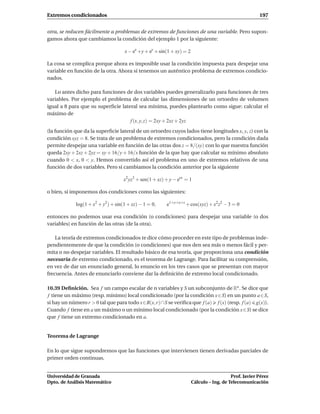 Extremos condicionados                                                                                 197


otra, se reducen fácilmente a problemas de extremos de funciones de una variable. Pero supon-
gamos ahora que cambiamos la condición del ejemplo 1 por la siguiente:

                                    x − ex +y + ey + sin(1 + xy) = 2

La cosa se complica porque ahora es imposible usar la condición impuesta para despejar una
variable en función de la otra. Ahora sí tenemos un auténtico problema de extremos condicio-
nados.

   Lo antes dicho para funciones de dos variables puedes generalizarlo para funciones de tres
variables. Por ejemplo el problema de calcular las dimensiones de un ortoedro de volumen
igual a 8 para que su superﬁcie lateral sea mínima, puedes plantearlo como sigue: calcular el
máximo de
                                    f (x, y, z) = 2xy + 2xz + 2yz
(la función que da la superﬁcie lateral de un ortoedro cuyos lados tiene longitudes x, y, z) con la
condición xyz = 8. Se trata de un problema de extremos condicionados, pero la condición dada
permite despejar una variable en función de las otras dos z = 8/(xy) con lo que nuestra función
queda 2xy + 2xz + 2yz = xy + 16/y + 16/x función de la que hay que calcular su mínimo absoluto
cuando 0 < x, 0 < y. Hemos convertido así el problema en uno de extremos relativos de una
función de dos variables. Pero si cambiamos la condición anterior por la siguiente

                                   x2 yz3 + sen(1 + xz) + y − eyx = 1

o bien, si imponemos dos condiciones como las siguientes:

            log(1 + x2 + y2 ) + sin(1 + xz) − 1 = 0,    e1+y+x+z + cos(xyz) + x2 z2 − 3 = 0

entonces no podemos usar esa condición (o condiciones) para despejar una variable (o dos
variables) en función de las otras (de la otra).

    La teoría de extremos condicionados te dice cómo proceder en este tipo de problemas inde-
pendientemente de que la condición (o condiciones) que nos den sea más o menos fácil y per-
mita o no despejar variables. El resultado básico de esa teoría, que proporciona una condición
necesaria de extremo condicionado, es el teorema de Lagrange. Para facilitar su comprensión,
en vez de dar un enunciado general, lo enuncio en los tres casos que se presentan con mayor
frecuencia. Antes de enunciarlo conviene dar la deﬁnición de extremo local condicionado.

10.39 Deﬁnición. Sea f un campo escalar de n variables y S un subconjunto de Rn . Se dice que
f tiene un máximo (resp. mínimo) local condicionado (por la condición x∈S) en un punto a ∈S,
si hay un número r > 0 tal que para todo x∈B(x, r)∩S se veriﬁca que f (a) f (x) (resp. f (a) g(x)).
Cuando f tiene en a un máximo o un mínimo local condicionado (por la condición x∈S) se dice
que f tiene un extremo condicionado en a.


Teorema de Lagrange

En lo que sigue supondremos que las funciones que intervienen tienen derivadas parciales de
primer orden continuas.


Universidad de Granada                                                                    Prof. Javier Pérez
Dpto. de Análisis Matemático                                           Cálculo – Ing. de Telecomunicación
 