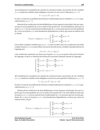 Extremos condicionados                                                                                  198


 a) Consideremos el problema de calcular los extremos locales una función de dos variables
f (x, y) cuando las variables están obligadas a moverse en una curva Γ dada por g(x, y) = 0:
                                    Γ = (x, y) ∈ R2 : g(x, y) = 0

Es decir, se trata de un problema de extremos condicionados por la condición (x, y) ∈ Γ o, equi-
valentemente, g(x, y) = 0.

    Además de las condiciones de derivabilidad que se han supuesto al principio, hay que supo-
ner que el vector gradiente de g no se anula en los puntos de Γ. En estas hipótesis, para que un
punto (a, b)∈Γ sea un extremo local condicionado de f , es necesario que los vectores gradiente
de f y de g en el punto (a, b) sean linealmente dependientes; es decir, que exista un número real
λ0 tal que
                                                       ∂f               ∂g
                                                       ∂x (a, b) + λ0 ∂x (a, b) = 0
                                                      
                                                      
                    ∇ f (a, b) + λ0∇g(a, b) = 0 ⇐⇒
                                                       ∂f
                                                                        ∂g
                                                             (a, b) + λ0 (a, b) = 0
                                                           ∂y            ∂y
Como debe cumplirse también que g(a, b) = 0, para recordar estas tres condiciones que debe
cumplir el punto (a, b) se suele deﬁnir una nueva función de tres variables, llamada función de
Lagrange, por
                                      F(x, y, λ) = f (x, y) + λg(x, y)
y las condiciones anteriores nos dicen que el punto (a, b, λ0 ) es un punto crítico de la función
de Lagrange, es decir, es solución del sistema de ecuaciones (llamado sistema de Lagrange):
                             
                              ∂F (x, y, λ) = ∂ f (x, y) + λ ∂g (x, y) = 0
                             
                              ∂x
                                               ∂x           ∂x
                             
                             
                             
                              ∂F               ∂f           ∂g
                                    (x, y, λ) =    (x, y) + λ (x, y) = 0
                              ∂y
                                               ∂y           ∂y
                             
                             
                             
                              ∂F
                             
                                   (x, y, λ) = g(x, y) = 0
                                 ∂λ

 b) Consideremos el problema de calcular los extremos locales una función de tres variables
f (x, y, z) cuando las variables están obligadas a moverse en una superﬁcie S dada por g(x, y, z) = 0:

                                  S = (x, y, z) ∈ R3 : g(x, y, z) = 0
Es decir, se trata de un problema de extremos condicionados por la condición (x, y, z)∈S o, equi-
valentemente, g(x, y, z) = 0.

   Además de las condiciones de derivabilidad que se han supuesto al principio, hay que su-
poner que el vector gradiente de g no se anula en los puntos de S. En estas hipótesis, para que
un punto (a, b, c) ∈ S sea un extremo local condicionado de f , es necesario que los vectores gra-
diente de f y de g en el punto (a, b, c) sean linealmente dependientes; es decir, que exista un
número real λ0 tal que
                                                     
                                                      ∂f               ∂g
                                                     
                                                     
                                                         (a, b, c) + λ0 (a, b, c) = 0
                                                      ∂x
                                                                       ∂x
                                                     
                                                     
                                                      ∂f               ∂g
                ∇ f (a, b, c) + λ0∇g(a, b, c) = 0 ⇐⇒      (a, b, c) + λ0 (a, b, c) = 0
                                                      ∂y
                                                                       ∂y
                                                     
                                                     
                                                     
                                                      ∂f
                                                     
                                                                       ∂g
                                                         (a, b, c) + λ0 (a, b, c) = 0
                                                       ∂z               ∂z

Universidad de Granada                                                                     Prof. Javier Pérez
Dpto. de Análisis Matemático                                            Cálculo – Ing. de Telecomunicación
 