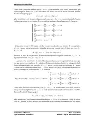 Extremos condicionados                                                                                       199


Como debe cumplirse también que g(a, b, c) = 0, para recordar estas cuatro condiciones que
debe cumplir el punto (a, b, c) se suele deﬁnir una nueva función de cuatro variables, llamada
función de Lagrange, por
                                 F(x, y, z, λ) = f (x, y, z) + λg(x, y, z)
y las condiciones anteriores nos dicen que el punto (a, b, c, λ0 ) es un punto crítico de la función
de Lagrange, es decir, es solución del sistema de ecuaciones (llamado sistema de Lagrange):
                           
                            ∂F                 ∂f              ∂g
                            ∂x (x, y, z, λ) = ∂x (x, y, z) + λ ∂x (x, y, z) = 0
                           
                           
                           
                           
                           
                           
                            ∂F
                                               ∂f              ∂g
                           
                            ∂y (x, y, z, λ) = ∂y (x, y, z) + λ ∂y (x, y, z) = 0
                           
                           

                            ∂F
                                               ∂f              ∂g
                           
                            ∂z (x, y, z, λ) = ∂z (x, y, z) + λ ∂z (x, y, z) = 0
                           
                           
                           
                           
                           
                           
                            ∂F
                           
                           
                                (x, y, z, λ) = g(x, y, z) = 0
                              ∂λ


 c) Consideremos el problema de calcular los extremos locales una función de tres variables
f (x, y, z) cuando las variables están obligadas a moverse en una curva Γ dada por g(x, y, z) =
h(x, y, z) = 0:
                              Γ = (x, y, z) ∈ R3 : g(x, y, z) = h(x, y, z) = 0
Es decir, se trata de un problema de extremos condicionados por la condición (x, y, z) ∈ Γ o,
equivalentemente, g(x, y, z) = h(x, y, z) = 0.

    Además de las condiciones de derivabilidad que se han supuesto al principio, hay que supo-
ner que los vectores gradiente de g y de h son linealmente independientes en todo punto de Γ.
En estas hipótesis, para que un punto (a, b, c)∈Γ sea un extremo local condicionado de f , es ne-
cesario que los vectores gradiente de f , g y h en el punto (a, b, c) sean linealmente dependientes;
es decir, que existan números reales λ0 , µ0 tales que
                                                       
                                                        ∂f                ∂g                ∂h
                                                        ∂x (a, b, c) + λ0 ∂x (a, b, c) + µ0 ∂x (a, b, c) = 0
                                                       
                                                       
                                                       
                                                       
                                                       
                                                       
                                                        ∂f                ∂g                ∂h
 ∇ f (a, b, c) + λ0 ∇g(a, b, c) + µ0∇h(a, b, c) = 0 ⇐⇒      (a, b, c) + λ0 (a, b, c) + µ0 (a, b, c) = 0
                                                        ∂y
                                                                          ∂y                ∂y
                                                       
                                                       
                                                       
                                                        ∂f
                                                       
                                                                          ∂g                ∂h
                                                           (a, b, c) + λ0 (a, b, c) + µ0 (a, b, c) = 0
                                                         ∂z                ∂z                ∂z
Como debe cumplirse también que g(a, b, c) = h(a, b, c) = 0, para recordar estas cinco condicio-
nes que debe cumplir el punto (a, b, c) se suele deﬁnir una nueva función de cinco variables,
llamada función de Lagrange, por

                             F(x, y, z, λ, µ) = f (x, y, z) + λg(x, y, z) + µ h(x, y, z)

y las condiciones anteriores nos dicen que el punto (a, b, c, λ0 , µ0 ) es un punto crítico de la fun-
ción de Lagrange, es decir, es solución del sistema de ecuaciones (llamado sistema de Lagran-




Universidad de Granada                                                                          Prof. Javier Pérez
Dpto. de Análisis Matemático                                                 Cálculo – Ing. de Telecomunicación
 