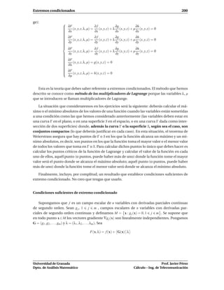 Extremos condicionados                                                                                200


ge):              
                     ∂F                   ∂f              ∂g            ∂h
                  
                        (x, y, z, λ, µ) =    (x, y, z) + λ (x, y, z) + µ (x, y, z) = 0
                  
                  
                     ∂x                   ∂x              ∂x            ∂x
                  
                  
                  
                     ∂F                   ∂f              ∂g            ∂h
                  
                        (x, y, z, λ, µ) =    (x, y, z) + λ (x, y, z) + µ (x, y, z) = 0
                  
                  
                  
                     ∂y                   ∂y              ∂y            ∂y
                  
                  
                  
                    ∂F                   ∂f              ∂g            ∂h
                       (x, y, z, λ, µ) =    (x, y, z) + λ (x, y, z) + µ (x, y, z) = 0
                   ∂z
                                        ∂z              ∂z            ∂z
                  
                  
                  
                   ∂F
                  
                  
                   ∂λ (x, y, z, λ, µ) = g(x, y, z) = 0
                  
                  
                  
                  
                  
                  
                   ∂F
                  
                  
                      (x, y, z, λ, µ) = h(x, y, z) = 0
                    ∂µ


   Esta es la teoría que debes saber referente a extremos condicionados. El método que hemos
descrito se conoce como método de los multiplicadores de Lagrange porque las variables λ, µ
que se introducen se llaman multiplicadores de Lagrange.

    La situación que consideraremos en los ejercicios será la siguiente: deberás calcular el má-
ximo o el mínimo absolutos de los valores de una función cuando las variables están sometidas
a una condición como las que hemos considerado anteriormente (las variables deben estar en
una curva Γ en el plano, o en una superﬁcie S en el espacio, o en una curva Γ dada como inter-
sección de dos superﬁcies) donde, además la curva Γ o la superﬁcie S, según sea el caso, son
conjuntos compactos (lo que deberás justiﬁcar en cada caso). En esta situación, el teorema de
Weierstrass asegura que hay puntos de Γ o S en los que la función alcanza un máximo y un mí-
nimo absolutos, es decir, son puntos en los que la función toma el mayor valor o el menor valor
de todos los valores que toma en Γ o S. Para calcular dichos puntos lo único que debes hacer es
calcular los puntos críticos de la función de Lagrange y calcular el valor de la función en cada
uno de ellos, aquél punto (o puntos, puede haber más de uno) donde la función tome el mayor
valor será el punto donde se alcanza el máximo absoluto; aquél punto (o puntos, puede haber
más de uno) donde la función tome el menor valor será donde se alcanza el mínimo absoluto.

   Finalmente, incluyo, por complitud, un resultado que establece condiciones suﬁcientes de
extremo condicionado. No creo que tengas que usarlo.


Condiciones suﬁcientes de extremo condicionado

    Supongamos que f es un campo escalar de n variables con derivadas parciales continuas
de segundo orden. Sean g j , 1 j m , campos escalares de n variables con derivadas par-
ciales de segundo orden continuas y deﬁnamos M = x : g j (x) = 0, 1 j m . Se supone que
en todo punto x ∈ M los vectores gradiente ∇g j (x) son linealmente independientes. Pongamos
G = (g1 , g2 , . . . , gm ) y λ = (λ1 , λ2 , . . . , λm ). Sea

                                      F(x, λ) = f (x) + G(x) λ




Universidad de Granada                                                                   Prof. Javier Pérez
Dpto. de Análisis Matemático                                          Cálculo – Ing. de Telecomunicación
 