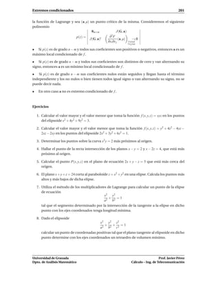 Extremos condicionados                                                                            201


la función de Lagrange y sea (a, µ) un punto crítico de la misma. Consideremos el siguiente
polinomio
                                     0m×m            J(G, a)
                          p(z) =               ∂2F
                                    J(G, a)t           (a, µ)    −z I
                                              ∂xi ∂x j        1 i n
                                                               1 j n

• Si p(z) es de grado n − m y todos sus coeﬁcientes son positivos o negativos, entonces a es un
máximo local condicionado de f .

• Si p(z) es de grado n − m y todos sus coeﬁcientes son distintos de cero y van alternando su
signo, entonces a es un mínimo local condicionado de f .

• Si p(z) es de grado n − m sus coeﬁcientes nulos están seguidos y llegan hasta el término
independiente y los no nulos o bien tienen todos igual signo o van alternando su signo, no se
puede decir nada.

•    En otro caso a no es extremo condicionado de f .



Ejercicios

    1. Calcular el valor mayor y el valor menor que toma la función f (x, y, z) = xyz en los puntos
       del elipsoide x2 + 4y2 + 9z2 = 3.

    2. Calcular el valor mayor y el valor menor que toma la función f (x, y, z) = y2 + 4z2 − 4yz −
       2xz − 2xy en los puntos del elipsoide 2x2 + 3y2 + 6z2 = 1.

    3. Determinar los puntos sobre la curva x2 y = 2 más próximos al origen.

    4. Hallar el punto de la recta intersección de los planos x − y = 2 y x − 2z = 4, que está más
       próximo al origen.

    5. Calcular el punto P(x, y, z) en el plano de ecuación 2x + y − z = 5 que está más cerca del
       origen.

    6. El plano x + y + z = 24 corta al paraboloide z = x2 + y2 en una elipse. Calcula los puntos más
       altos y más bajos de dicha elipse.

    7. Utiliza el método de los multiplicadores de Lagrange para calcular un punto de la elipse
       de ecuación
                                              x2 y2
                                                 +   =1
                                              a2 b2
       tal que el segmento determinado por la intersección de la tangente a la elipse en dicho
       punto con los ejes coordenados tenga longitud mínima.

    8. Dado el elipsoide
                                          x2 y2 z2
                                             + + =1
                                          a 2 b 2 c2
       calcular un punto de coordenadas positivas tal que el plano tangente al elipsoide en dicho
       punto determine con los ejes coordenados un tetraedro de volumen mínimo.




Universidad de Granada                                                               Prof. Javier Pérez
Dpto. de Análisis Matemático                                      Cálculo – Ing. de Telecomunicación
 