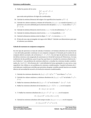 Extremos condicionados                                                                                      202


  9. Hallar los puntos de la curva
                                           x2 − xy + y2 − z2 = 1
                                           x2 + y2 = 1
     que están más próximos al origen de coordenadas.

 10. Calcular la mínima distancia del origen a la superﬁcie de ecuación x y2 z3 = 2.

 11. Calcular los valores máximo y mínimo de la función f (x, y, z) = xyz cuando el punto (x, y, z)
     pertenece a la curva deﬁnida por la intersección del plano x + y + z = 0 y la esfera x2 + y2 +
     z2 − 1 = 0.

 12. Calcular la mínima distancia entre la recta x + y = 4 y la circunferencia x2 + y2 = 1.

 13. Calcular la mínima distancia entre la recta x − y = 2 y la parábola y = x2 .

 14. Calcula la distancia mínima entre la elipse x2 + 2y2 = 6 y la recta x + y = 5.

 15. El área de una caja rectangular sin tapa es de 108cm2 . Calcular sus dimensiones para que
     el volumen sea máximo.


Cálculo de extremos en conjuntos compactos

En este tipo de ejercicios se trata de calcular el máximo o el mínimo absolutos de una función
f con derivadas parciales continuas en un conjunto compacto K formado por la unión de un
conjunto abierto acotado y de su frontera, K = U ∪ Fr(U). En este tipo de ejercicios la existencia
de dichos extremos está asegurada de antemano en virtud del teorema de Weierstrass. Se trata
realmente de dos problemas, pues lo que hay que hacer es estudiar los extremos relativos de f
en el abierto U (un problema de extremos relativos) y estudiar los extremos locales condicio-
nados de f en Fr(U). Si la frontera de U está deﬁnida de forma apropiada (es una curva o una
superﬁcie) éste último es un problema de extremos condicionados. Cuando la frontera de U
está dada por condiciones sencillas que permiten despejar variables puede hacerse un estudio
directo sin necesidad de recurrir a la teoría de extremos condicionados.

                                                                        2 −y2
  1. Calcular los extremos absolutos de f (x, y) = (x2 + 2y2) e−x               en el disco x2 + y2    4.

  2. Calcular los valores máximos y mínimos absolutos de f (x, y, z) = xy2 z3 en la bola x2 + y2 +
     z2 1.

  3. Hallar los extremos absolutos de f (x, y) = x2 + 3y2 en el círculo x2 − 2x + y2 − 3              0.

  4. Hallar los extremos absolutos de la función f (x, y) = x2 y3 (1 − x − y) en el conjunto

                                        K = {(x, y) : |x| + |y|    1}

  5. (*) Hallar los extremos absolutos de f (x, y) = x2 + y2 − x y − x − y en el conjunto

                                 K = (x, y) ∈ R2 : x     0, y   0, x + y        3

  6. Calcula los extremos absolutos del campo escalar f (x, y, z) = x + y + z en el conjunto

                                   A = (x, y, z) ∈ R3 : x2 + y2    z      1 .

Universidad de Granada                                                                    Prof. Javier Pérez
Dpto. de Análisis Matemático                                           Cálculo – Ing. de Telecomunicación
 