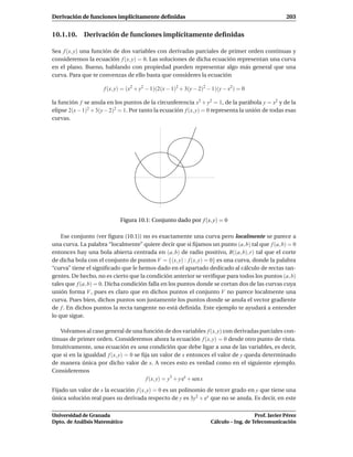 Derivación de funciones implícitamente deﬁnidas                                                     203


10.1.10. Derivación de funciones implícitamente deﬁnidas

Sea f (x, y) una función de dos variables con derivadas parciales de primer orden continuas y
consideremos la ecuación f (x, y) = 0. Las soluciones de dicha ecuación representan una curva
en el plano. Bueno, hablando con propiedad pueden representar algo más general que una
curva. Para que te convenzas de ello basta que consideres la ecuación

                     f (x, y) = (x2 + y2 − 1)(2(x − 1)2 + 3(y − 2)2 − 1)(y − x2) = 0

la función f se anula en los puntos de la circunferencia x2 + y2 = 1, de la parábola y = x2 y de la
elipse 2(x − 1)2 + 3(y − 2)2 = 1. Por tanto la ecuación f (x, y) = 0 representa la unión de todas esas
curvas.




                            Figura 10.1: Conjunto dado por f (x, y) = 0

    Ese conjunto (ver ﬁgura (10.1)) no es exactamente una curva pero localmente se parece a
una curva. La palabra “localmente” quiere decir que si ﬁjamos un punto (a, b) tal que f (a, b) = 0
entonces hay una bola abierta centrada en (a, b) de radio positivo, B((a, b), r) tal que el corte
de dicha bola con el conjunto de puntos V = {(x, y) : f (x, y) = 0} es una curva, donde la palabra
“curva” tiene el signiﬁcado que le hemos dado en el apartado dedicado al cálculo de rectas tan-
gentes. De hecho, no es cierto que la condición anterior se veriﬁque para todos los puntos (a, b)
tales que f (a, b) = 0. Dicha condición falla en los puntos donde se cortan dos de las curvas cuya
unión forma V , pues es claro que en dichos puntos el conjunto V no parece localmente una
curva. Pues bien, dichos puntos son justamente los puntos donde se anula el vector gradiente
de f . En dichos puntos la recta tangente no está deﬁnida. Este ejemplo te ayudará a entender
lo que sigue.

   Volvamos al caso general de una función de dos variables f (x, y) con derivadas parciales con-
tinuas de primer orden. Consideremos ahora la ecuación f (x, y) = 0 desde otro punto de vista.
Intuitivamente, una ecuación es una condición que debe ligar a una de las variables, es decir,
que si en la igualdad f (x, y) = 0 se ﬁja un valor de x entonces el valor de y queda determinado
de manera única por dicho valor de x. A veces esto es verdad como en el siguiente ejemplo.
Consideremos
                                        f (x, y) = y3 + y ex + sen x
Fijado un valor de x la ecuación f (x, y) = 0 es un polinomio de tercer grado en y que tiene una
única solución real pues su derivada respecto de y es 3y2 + ex que no se anula. Es decir, en este

Universidad de Granada                                                                 Prof. Javier Pérez
Dpto. de Análisis Matemático                                        Cálculo – Ing. de Telecomunicación
 
