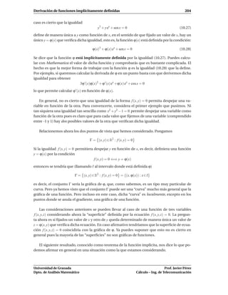 Derivación de funciones implícitamente deﬁnidas                                                      204


caso es cierto que la igualdad
                                         y3 + y ex + sen x = 0                                    (10.27)
deﬁne de manera única a y como función de x, en el sentido de que ﬁjado un valor de x, hay un
único y = ϕ(x) que veriﬁca dicha igualdad, esto es, la función ϕ(x) está deﬁnida por la condición:

                                      ϕ(x)3 + ϕ(x) ex + sen x = 0                                 (10.28)

Se dice que la función ϕ está implícitamente deﬁnida por la igualdad (10.27). Puedes calcu-
lar con Mathematica el valor de dicha función y comprobarás que es bastante complicada. El
hecho es que la mejor forma de trabajar con la función ϕ es la igualdad (10.28) que la deﬁne.
Por ejemplo, si queremos calcular la derivada de ϕ en un punto basta con que derivemos dicha
igualdad para obtener
                            3ϕ ′ (x)ϕ(x)2 + ϕ ′ (x) ex +ϕ(x) ex + cos x = 0
lo que permite calcular ϕ ′ (x) en función de ϕ(x).

    En general, no es cierto que una igualdad de la forma f (x, y) = 0 permita despejar una va-
riable en función de la otra. Para convencerte, considera el primer ejemplo que pusimos. Ni
tan siquiera una igualdad tan sencilla como x2 + y2 − 1 = 0 permite despejar una variable como
función de la otra pues es claro que para cada valor que ﬁjemos de una variable (comprendido
entre -1 y 1) hay dos posibles valores de la otra que veriﬁcan dicha igualdad.

   Relacionemos ahora los dos puntos de vista que hemos considerado. Pongamos

                                    Γ = (x, y) ∈ R2 : f (x, y) = 0

Si la igualdad f (x, y) = 0 permitiera despejar y en función de x, es decir, deﬁniera una función
y = ϕ(x) por la condición
                                       f (x, y) = 0 ⇐⇒ y = ϕ(x)
entonces se tendría que (llamando I al intervalo donde está deﬁnida ϕ)

                          Γ = (x, y) ∈ R2 : f (x, y) = 0 = {(x, ϕ(x)) : x ∈ I}

es decir, el conjunto Γ sería la gráﬁca de ϕ, que, como sabemos, es un tipo muy particular de
curva. Pero ya hemos visto que el conjunto Γ puede ser una “curva” mucho más general que la
gráﬁca de una función. Pero incluso en este caso, dicha “curva” es localmente, excepto en los
puntos donde se anula el gradiente, una gráﬁca de una función.

    Las consideraciones anteriores se pueden llevar al caso de una función de tres variables
f (x, y, z) considerando ahora la “superﬁcie” deﬁnida por la ecuación f (x, y, z) = 0. La pregun-
ta ahora es si ﬁjados un valor de x y otro de y queda determinado de manera única un valor de
z = ϕ(x, y) que veriﬁca dicha ecuación. En caso aﬁrmativo tendríamos que la superﬁcie de ecua-
ción f (x, y, z) = 0 coincidiría con la gráﬁca de ϕ. Ya puedes suponer que esto no es cierto en
general pues la mayoría de las “superﬁcies” no son gráﬁcas de funciones.

  El siguiente resultado, conocido como teorema de la función implícita, nos dice lo que po-
demos aﬁrmar en general en una situación como la que estamos considerando.



Universidad de Granada                                                                  Prof. Javier Pérez
Dpto. de Análisis Matemático                                         Cálculo – Ing. de Telecomunicación
 