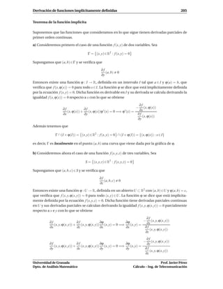 Derivación de funciones implícitamente deﬁnidas                                                           205


Teorema de la función implícita

Suponemos que las funciones que consideramos en lo que sigue tienen derivadas parciales de
primer orden continuas.

a) Consideremos primero el caso de una función f (x, y) de dos variables. Sea

                                     Γ = (x, y) ∈ R2 : f (x, y) = 0

Supongamos que (a, b) ∈ Γ y se veriﬁca que

                                               ∂f
                                                  (a, b)    0
                                               ∂y

Entonces existe una función ϕ : I → R, deﬁnida en un intervalo I tal que a ∈ I y ϕ(a) = b, que
veriﬁca que f (x, ϕ(x)) = 0 para todo x ∈ I. La función ϕ se dice que está implícitamente deﬁnida
por la ecuación f (x, y) = 0. Dicha función es derivable en I y su derivada se calcula derivando la
igualdad f (x, ϕ(x)) = 0 respecto a x con lo que se obtiene

                                                                      ∂f
                   ∂f            ∂f                                 − (x, ϕ(x))
                      (x, ϕ(x)) + (x, ϕ(x))ϕ ′ (x) = 0 =⇒ ϕ ′ (x) =   ∂x
                   ∂x            ∂y                                  ∂f
                                                                        (x, ϕ(x))
                                                                     ∂y

Además tenemos que

              Γ ∩ (I × ϕ(I)) = (x, y) ∈ R2 : f (x, y) = 0 ∩ (I × ϕ(I)) = {(x, ϕ(x)) : x ∈ I}

es decir, Γ es localmente en el punto (a, b) una curva que viene dada por la gráﬁca de ϕ.

b) Consideremos ahora el caso de una función f (x, y, z) de tres variables. Sea

                                   S = (x, y, z) ∈ R3 : f (x, y, z) = 0

Supongamos que (a, b, c) ∈ S y se veriﬁca que

                                             ∂f
                                                (a, b, c)   0
                                             ∂z

Entonces existe una función ϕ : U → R, deﬁnida en un abierto U ⊂ R2 con (a, b) ∈U y ϕ(a, b) = c,
que veriﬁca que f (x, y, ϕ(x, y)) = 0 para todo (x, y) ∈ U. La función ϕ se dice que está implícita-
mente deﬁnida por la ecuación f (x, y, z) = 0. Dicha función tiene derivadas parciales continuas
en U y sus derivadas parciales se calculan derivando la igualdad f (x, y, ϕ(x, y)) = 0 parcialmente
respecto a x e y con lo que se obtiene

                                                                           ∂f
          ∂f                  ∂f              ∂ϕ             ∂ϕ          − (x, y, ϕ(x, y))
             (x, y, ϕ(x, y)) + (x, y, ϕ(x, y)) (x, y) = 0 =⇒    (x, y) =   ∂x
          ∂x                  ∂z              ∂x             ∂x           ∂f
                                                                             (x, y, ϕ(x, y))
                                                                          ∂z
                                                                                   ∂f
                                                                                −     (x, y, ϕ(x, y))
          ∂f                  ∂f              ∂ϕ             ∂ϕ                    ∂y
             (x, y, ϕ(x, y)) + (x, y, ϕ(x, y)) (x, y) = 0 =⇒    (x, y) =
          ∂y                  ∂z              ∂y             ∂y                   ∂f
                                                                                     (x, y, ϕ(x, y))
                                                                                  ∂z

Universidad de Granada                                                                       Prof. Javier Pérez
Dpto. de Análisis Matemático                                              Cálculo – Ing. de Telecomunicación
 