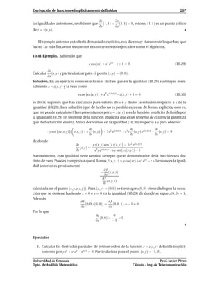 Derivación de funciones implícitamente deﬁnidas                                                                207

                                                   ∂z         ∂z
las igualdades anteriores, se obtiene que             (1, 1) = (1, 1) = 0, esto es, (1, 1) es un punto crítico
                                                   ∂x         ∂y
de z = z(x, y).


   El ejemplo anterior es todavía demasiado explícito, nos dice muy claramente lo que hay que
hacer. Lo más frecuente es que nos encontremos con ejercicios como el siguiente.

10.41 Ejemplo. Sabiendo que

                                            y cos(xz) + x3 ez y −z + 1 = 0                                  (10.29)
           ∂z
Calcular      (x, y) y particularizar para el punto (x, y) = (0, 0).
           ∂x
Solución. En un ejercicio como este lo más fácil es que en la igualdad (10.29) sustituyas men-
talmente z = z(x, y) y la veas como

                                 y cos x z(x, y) + x3 ez(x,y) y −z(x, y) + 1 = 0                            (10.30)

es decir, supones que has calculado para valores de x e y dados la solución respecto a z de la
igualdad (10.29). Esta solución (que de hecho no es posible expresar de forma explícita, esto es,
que no puede calcularse) la representamos por z = z(x, y) y es la función implícita deﬁnida por
la igualdad (10.29) (el teorema de la función implícita que es un teorema de existencia garantiza
que dicha función existe). Ahora derivamos en la igualdad (10.30) respecto a x para obtener
                                            ∂z                             ∂z                 ∂z
           −y sen x z(x, y)   z(x, y) + x      (x, y) + 3x2 ez(x,y) y +x3 y (x, y) ez(x,y) y − (x, y) = 0
                                            ∂x                             ∂x                 ∂x
de donde
                               ∂z         y z(x, y) sen x z(x, y) − 3x2 ez(x,y) y
                                  (x, y) = 3 z(x,y) y
                               ∂x          x ye        −x y sen(x z(x, y)) − 1
Naturalmente, esta igualdad tiene sentido siempre que el denominador de la fracción sea dis-
tinto de cero. Puedes comprobar que si llamas f (x, y, z) = y cos(xz)+x3 ez y −z+1 entonces la igual-
dad anterior es precisamente
                                                   ∂f
                                                 − (x, y, z)
                                                    ∂x
                                                  ∂f
                                                      (x, y, z)
                                                  ∂z
calculada en el punto (x, y, z(x, y)). Para (x, y) = (0, 0) se tiene que z(0, 0) viene dado por la ecua-
ción que se obtiene haciendo x = 0 e y = 0 en la igualdad (10.29) de donde se sigue z(0, 0) = 1.
Además
                                ∂f                     ∂f
                                    (0, 0, z(0, 0)) =      (0, 0, 1) = −1 0
                                 ∂z                    ∂z
Por lo que
                                             ∂z             0
                                                (0, 0) =        =0
                                             ∂x            −1



Ejercicios

   1. Calcular las derivadas parciales de primer orden de la función z = z(x, y) deﬁnida implíci-
      tamente por y z4 + x2 z3 − ex y z = 0. Particularizar para el punto (x, y) = (1, 0).

Universidad de Granada                                                                          Prof. Javier Pérez
Dpto. de Análisis Matemático                                                 Cálculo – Ing. de Telecomunicación
 