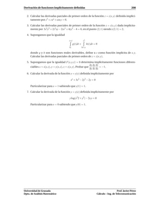 Derivación de funciones implícitamente deﬁnidas                                                        208


  2. Calcular las derivadas parciales de primer orden de la función z = z(x, y) deﬁnida implíci-
     tamente por z3 + z ex + cos y = 0.

  3. Calcular las derivadas parciales de primer orden de la función z = z(x, y) dada implícita-
     mente por 3x2 y2 + 2z2 xy − 2zx3 + 4zy3 − 4 = 0, en el punto (2, 1) siendo z(2, 1) = 2.

  4. Supongamos que la igualdad

                                      y+z               z2
                                            g(t)dt +          h(t)dt = 0
                                      xy               3x+y

     donde g y h son funciones reales derivables, deﬁne a z como función implícita de x, y.
     Calcular las derivadas parciales de primer orden de z = z(x, y).

  5. Supongamos que la igualdad F(x, y, z) = 0 determina implícitamente funciones diferen-
                                                               ∂x ∂y ∂z
     ciables x = x(y, z), y = y(x, z), z = z(x, y). Probar que          = −1.
                                                               ∂y ∂z ∂x
  6. Calcular la derivada de la función y = y(x) deﬁnida implícitamente por

                                        xy + 3x2 − 2y2 − 2y = 0

     Particularizar para x = 1 sabiendo que y(1) = 1.

  7. Calcular la derivada de la función y = y(x) deﬁnida implícitamente por

                                       y log(x2 2 + y2) − 2x y = 0

     Particularizar para x = 0 sabiendo que y(0) = 1.




Universidad de Granada                                                                    Prof. Javier Pérez
Dpto. de Análisis Matemático                                           Cálculo – Ing. de Telecomunicación
 