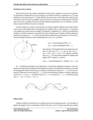 Estudio descriptivo de las funciones elementales                                                      19


Funciones seno y coseno

    Hay dos funciones que suelen confundirse: el seno de un ángulo y el seno de un número.
                                                                                   √
En geometría se habla del seno de un ángulo y en Cálculo usamos la expresión sen( 2) para
                              √
referirnos al seno del número 2. ¿Qué relación hay entre uno y otro? Antes que nada hay que
decir que tanto el seno de un ángulo como el seno de un número son números, pero mientras
que el seno de un ángulo tiene una sencilla deﬁnición geométrica, no es evidente, a priori,
cómo se puede deﬁnir el seno de un número.

    La idea consiste en asociar a cada número un (único) ángulo y deﬁnir el seno del número
como el seno del ángulo que le corresponde. Es evidente que a cada número x 0 le pode-
mos asignar de manera única un ángulo “enrollando” el segmento [0, x] sobre la circunferencia
unidad, en sentido contrario a las agujas del reloj, de forma que el origen de dicho segmento
coincida con el punto U = (1, 0) de la circunferencia. Obtenemos así un punto Px de la circun-
ferencia unidad. Pues bien, si las coordenadas de Px son (a, b), se deﬁne:
                y
                        Px
                                                        sen x = seno del ángulo(OUPx ) = b
                             longitud x
                                                        cos x = coseno del ángulo(OUPx ) = a
                         b
                                             Al ser igual a 2π la longitud de la circunferencia uni-
                                   x         dad, es claro que Px+2π = Px , por lo que sen(x) =
            O       a          U
                                             sen(x + 2π) y cos(x) = cos(x + 2π). Observa también
                                             que si 0 x < 2π, entonces la medida en radianes del
                                             ángulo OUPx es igual a x, es decir:

                                              sen(x) = seno del ángulo de x radianes (0         x < 2π)


    Si x < 0 podemos proceder con el segmento [x, 0] de forma análoga a la anterior, con la di-
ferencia de que ahora enrollamos dicho segmento sobre la circunferencia unidad en el sentido
de las agujas del reloj, de forma que su extremo 0 coincida con el punto U = (1, 0) de la circun-
ferencia. Obtenemos así un punto Px = (c, d) de la circunferencia unidad y se deﬁne, igual que
antes sen(x) = d, cos(x) = c. Es fácil ver que si Px = (c, d), entonces P−x = (c, −d). Resulta así que
sen(x) = − sen(−x) y cos(x) = cos(−x).



                                                1                   y = sen x

                    −2π            −π               0           π                   2π
                                               -1




Observación

    Podemos deﬁnir la función seno en grados sin más que interpretar que x es la medida en
grados del ángulo que le corresponde. El hecho de que se use la misma notación para ambas

Universidad de Granada                                                                 Prof. Javier Pérez
Dpto. de Análisis Matemático                                        Cálculo – Ing. de Telecomunicación
 
